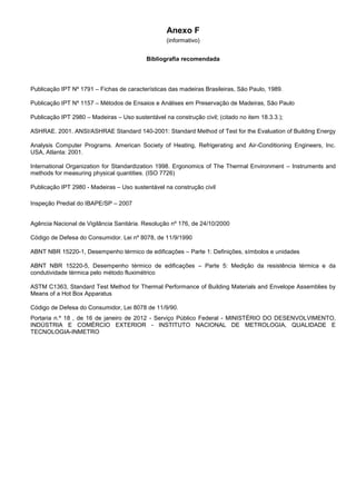 Anexo F
(informativo)
Bibliografia recomendada
Publicação IPT Nº 1791 – Fichas de características das madeiras Brasileiras, São Paulo, 1989.
Publicação IPT Nº 1157 – Métodos de Ensaios e Análises em Preservação de Madeiras, São Paulo
Publicação IPT 2980 – Madeiras – Uso sustentável na construção civil; (citado no item 18.3.3.);
ASHRAE. 2001. ANSI/ASHRAE Standard 140-2001: Standard Method of Test for the Evaluation of Building Energy
Analysis Computer Programs. American Society of Heating, Refrigerating and Air-Conditioning Engineers, Inc.
USA, Atlanta: 2001.
International Organization for Standardization 1998. Ergonomics of The Thermal Environment – Instruments and
methods for measuring physical quantities. (ISO 7726)
Publicação IPT 2980 - Madeiras – Uso sustentável na construção civil
Inspeção Predial do IBAPE/SP – 2007
Agência Nacional de Vigilância Sanitária. Resolução nº 176, de 24/10/2000
Código de Defesa do Consumidor. Lei nº 8078, de 11/9/1990
ABNT NBR 15220-1, Desempenho térmico de edificações – Parte 1: Definições, símbolos e unidades
ABNT NBR 15220-5, Desempenho térmico de edificações – Parte 5: Medição da resistência térmica e da
condutividade térmica pelo método fluximétrico
ASTM C1363, Standard Test Method for Thermal Performance of Building Materials and Envelope Assemblies by
Means of a Hot Box Apparatus
Código de Defesa do Consumidor, Lei 8078 de 11/9/90.
Portaria n.º 18 , de 16 de janeiro de 2012 - Serviço Público Federal - MINISTÉRIO DO DESENVOLVIMENTO,
INDÚSTRIA E COMÉRCIO EXTERIOR - INSTITUTO NACIONAL DE METROLOGIA, QUALIDADE E
TECNOLOGIA-INMETRO
 
