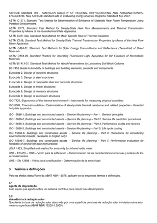 ASHRAE Standard 140 - AMERICAN SOCIETY OF HEATING, REFRIGERATING AND AIRCONDITIONING
ENGINEERS. New ASHRAE standard aids in evaluating energy analysis programs: Standard 140-2007.
ASTM C1371, Standard Test Method for Determination of Emittance of Materials Near Room Temperature Using
Portable Emissometers
ASTM C177, Standard Test Method for Steady-State Heat Flux Measurements and Thermal Transmission
Properties by Means of the Guarded-Hot-Plate Apparatus
ASTM C351-92B, Standard Test Method for Mean Specific Heat of Thermal Insulation
ASTM C518, Standard Test Method for Steady-State Thermal Transmission Properties by Means of the Heat Flow
Meter Apparatus
ASTM E424-71, Standard Test Methods for Solar Energy Transmittance and Reflectance (Terrestrial) of Sheet
Materials
ASTM G154-06, Standard Practice for Operating Fluorescent Light Apparatus for UV Exposure of Nonmetallic
Materials
ASTM D1413-07, Standard Test Method for Wood Preservatives by Laboratory Soil-Block Cultures
BS 7453 Guide to durability of buildings and building elements, products and components
Eurocode 2, Design of concrete structures
Eurocode 3, Design of steel structures
Eurocode 4, Design of composite steel and concrete structures
Eurocode 5, Design of timber structures
Eurocode 6, Design of mansory structures
Eurocode 9, Design of aluminium structures
ISO 7726, Ergonomics of the thermal environment – Instruments for measuring physical quantities
ISO 8302, Thermal insulation - Determination of steady-state thermal resistance and related properties - Guarded
hot plate apparatus
ISO 15686-1, Buildings and constructed assets – Service life planning – Part 1: General principles
ISO 15686-2, Buildings and constructed assets -- Service life planning – Part 2: Service life prediction procedures
ISO 15686-3, Buildings and constructed assets -- Service life planning – Part 3: Performance audits and reviews
ISO 15686-5, Buildings and constructed assets – Service life planning – Part 5: Life cycle costing
ISO 15686-6, Buildings and constructed assets -- Service life planning – Part 6: Procedures for considering
environmental impacts (available in English only)
ISO 15686-7, Buildings and constructed assets -- Service life planning – Part 7: Performance evaluation for
feedback of service life data from practice
JIS A 1423, Simplified test method for emissivity by infrared radio meter
UNE - EN 410 – 1998 – Vidrio para la edificación – Determinación de las características luminosas y solares de los
acristalamientos
UNE – EN 12898 – Vidrio para la edificación – Determinación de la emisividad
3 Termos e definições
Para os efeitos desta Parte da ABNT NBR 15575, aplicam-se os seguintes termos e definições.
3.1
agente de degradação
tudo aquilo que agindo sobre um sistema contribui para reduzir seu desempenho
3.2
absortância à radiação solar
Quociente da taxa de radiação solar absorvida por uma superfície pela taxa de radiação solar incidente sobre esta
mesma superfície (ABNT NBR 15220-1:2005)
 