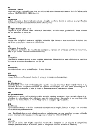 3.3
capacidade Térmica
quantidade de calor necessária para variar em uma unidade a temperatura de um sistema em kJ/(m².K) calculada
conforme ABNT NBR 15220-2:2005 item 4.3.
3.4
componente
unidade integrante de determinado elemento da edificação, com forma definida e destinada a cumprir funções
específicas (exemplos: bloco de alvenaria, telha, folha de porta)
3.5
condições de exposição; ações
conjunto de ações atuantes sobre a edificação habitacional, incluindo cargas gravitacionais, ações externas
e ações resultantes da ocupação
3.6
construtor
pessoa física ou jurídica, legalmente habilitada, contratada para executar o empreendimento, de acordo com
o projeto e em condições mutuamente estabelecidas
3.7
critérios de desempenho
especificações quantitativas dos requisitos de desempenho, expressos em termos de quantidades mensuráveis,
a fim de que possam ser objetivamente determinados
3.8
custo global
custo total de uma edificação ou de seus sistemas, determinado considerando-se, além do custo inicial, os custos
de operação e manutenção ao longo da sua vida útil
3.9
desempenho
comportamento em uso de uma edificação e de seus sistemas
3.10
degradação
redução do desempenho devido à atuação de um ou de vários agentes de degradação
3.11
dia típico de verão:
é definido como um dia real, caracterizado pelas seguintes variáveis: temperatura do ar, umidade relativa do ar,
velocidade do vento, radiação solar incidente em superfície horizontal para o dia mais quente do ano segundo a
média do período dos últimos 10 anos. A Tabela A2 apresenta os dados para algumas cidades.
3.12
dia típico de inverno:
é definido como um dia real, caracterizado pelas seguintes variáveis: temperatura do ar, umidade relativa do ar,
velocidade do vento, radiação solar incidente em superfície horizontal para o dia mais frio do ano segundo a média
do período dos últimos 10 anos. A Tabela A3 apresenta os dados para algumas cidades.
3.13
durabilidade
capacidade da edificação ou de seus sistemas de desempenhar suas funções, ao longo do tempo e sob condições
de uso e manutenção especificadas.
Nota – Durabilidade é comumente utilizado como termo qualitativo para expressar a condição em que a edificação
ou seus sistemas mantem seu desempenho requerido durante a vida útil (ver ISO 16.311-1).
3.14
elemento
parte de um sistema com funções específicas. Geralmente é composto por um conjunto de componentes
(exemplo: parede de vedação de alvenaria, painel de vedação pré-fabricado, estrutura de cobertura)
 