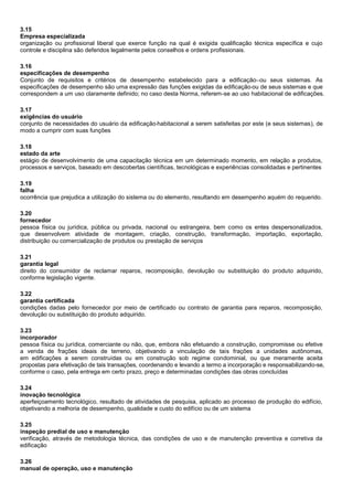 3.15
Empresa especializada
organização ou profissional liberal que exerce função na qual é exigida qualificação técnica específica e cujo
controle e disciplina são deferidos legalmente pelos conselhos e ordens profissionais.
3.16
especificações de desempenho
Conjunto de requisitos e critérios de desempenho estabelecido para a edificação ou seus sistemas. As
especificações de desempenho são uma expressão das funções exigidas da edificação ou de seus sistemas e que
correspondem a um uso claramente definido; no caso desta Norma, referem-se ao uso habitacional de edificações.
3.17
exigências do usuário
conjunto de necessidades do usuário da edificação habitacional a serem satisfeitas por este (e seus sistemas), de
modo a cumprir com suas funções
3.18
estado da arte
estágio de desenvolvimento de uma capacitação técnica em um determinado momento, em relação a produtos,
processos e serviços, baseado em descobertas científicas, tecnológicas e experiências consolidadas e pertinentes
3.19
falha
ocorrência que prejudica a utilização do sistema ou do elemento, resultando em desempenho aquém do requerido.
3.20
fornecedor
pessoa física ou jurídica, pública ou privada, nacional ou estrangeira, bem como os entes despersonalizados,
que desenvolvem atividade de montagem, criação, construção, transformação, importação, exportação,
distribuição ou comercialização de produtos ou prestação de serviços
3.21
garantia legal
direito do consumidor de reclamar reparos, recomposição, devolução ou substituição do produto adquirido,
conforme legislação vigente.
3.22
garantia certificada
condições dadas pelo fornecedor por meio de certificado ou contrato de garantia para reparos, recomposição,
devolução ou substituição do produto adquirido.
3.23
incorporador
pessoa física ou jurídica, comerciante ou não, que, embora não efetuando a construção, compromisse ou efetive
a venda de frações ideais de terreno, objetivando a vinculação de tais frações a unidades autônomas,
em edificações a serem construídas ou em construção sob regime condominial, ou que meramente aceita
propostas para efetivação de tais transações, coordenando e levando a termo a incorporação e responsabilizando-se,
conforme o caso, pela entrega em certo prazo, preço e determinadas condições das obras concluídas
3.24
inovação tecnológica
aperfeiçoamento tecnológico, resultado de atividades de pesquisa, aplicado ao processo de produção do edifício,
objetivando a melhoria de desempenho, qualidade e custo do edifício ou de um sistema
3.25
inspeção predial de uso e manutenção
verificação, através de metodologia técnica, das condições de uso e de manutenção preventiva e corretiva da
edificação
3.26
manual de operação, uso e manutenção
 