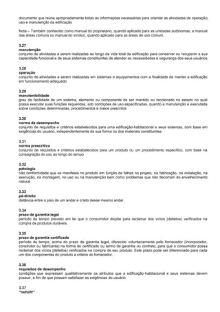 documento que reúne apropriadamente todas às informações necessárias para orientar as atividades de operação,
uso e manutenção da edificação
Nota – Também conhecido como manual do proprietário, quando aplicado para as unidades autônomas, e manual
das áreas comuns ou manual do síndico, quando aplicado para as áreas de uso comum.
3.27
manutenção
conjunto de atividades a serem realizadas ao longo da vida total da edificação para conservar ou recuperar a sua
capacidade funcional e de seus sistemas constituintes de atender as necessidades e segurança dos seus usuários.
3.28
operação
conjunto de atividades a serem realizadas em sistemas e equipamentos com a finalidade de manter a edificação
em funcionamento adequado
3.29
manutenibilidade
grau de facilidade de um sistema, elemento ou componente de ser mantido ou recolocado no estado no qual
possa executar suas funções requeridas, sob condições de uso especificadas, quando a manutenção é executada
sobre condições determinadas, procedimentos e meios prescritos
3.30
norma de desempenho
conjunto de requisitos e critérios estabelecidos para uma edificação habitacional e seus sistemas, com base em
exigências do usuário, independentemente da sua forma ou dos materiais constituintes
3.31
norma prescritiva
conjunto de requisitos e critérios estabelecidos para um produto ou um procedimento específico, com base na
consagração do uso ao longo do tempo
3.32
patologia
não conformidade que se manifesta no produto em função de falhas no projeto, na fabricação, na instalação, na
execução, na montagem, no uso ou na manutenção bem como problemas que não decorram do envelhecimento
natural.
3.33
pé-direito
distância entre o piso de um andar e o teto desse mesmo andar.
3.34
prazo de garantia legal
período de tempo previsto em lei que o consumidor dispõe para reclamar dos vícios (defeitos) verificados na
compra de produtos duráveis.
3.35
prazo de garantia certificada
período de tempo, acima do prazo de garantia legal, oferecido voluntariamente pelo fornecedor (incorporador,
construtor ou fabricante) na forma de certificado ou termo de garantia ou contrato, para que o consumidor possa
reclamar dos vícios (defeitos) verificados na compra de seu produto. Este prazo pode ser diferenciado para cada
um dos componentes do produto a critério do fornecedor.
3.36
requisitos de desempenho
condições que expressam qualitativamente os atributos que a edificação habitacional e seus sistemas devem
possuir, a fim de que possam satisfazer as exigências do usuário
3.37
“retrofit”
 