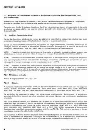 Cópia não autorizada

ABNT NBR 15575-2:2008

7.2 Requisito - Estabilidade e resistência do sistema estrutural e demais elementos com
função estrutural
Apresentar um nível específico de segurança contra a ruína, considerando-se as combinações de carregamento
de maior probabilidade de ocorrência, ou seja, aquelas que se referem ao estado-limite último.
Elementos com função de vedação (paredes e divisórias, não estruturais) devem ter capacidade de transmitir
a estrutura seu peso próprio e os esforços externos que sobre eles diretamente venham atuar, decorrentes
de sua utilização.

7.2.1

Critério - Estado-limite último

Atender as disposições aplicáveis das normas que abordam a estabilidade e a segurança estrutural para todos
os componentes estruturais do edifício habitacional, incluindo-se as obras geotécnicas.
Devem ser necessariamente consideradas nos projetos as cargas permanentes, acidentais (sobrecargas de
utilização), devidas ao vento e a deformações impostas (variação de tei-i-iperatura e umidade, recalques das
fundações), conforme ABNT NBR 8681, ABNT NBR 6120, ABNT NBR 6122 e ABNT NBR 6123.
Para efeitos do estado-limite último, podem ser desprezadas as solicitações devidas a retração por secagem, onde
NOTA 1
aplicável, caso os materiais apresentem índices de retração livre em corpos-de-prova de laboratório inferiores a 0,06 %.
Para efeitos do estado-limite último, podem ser desprezadas as solicitações devidas a variação de temperatura,
NOTA 2
caso sejam empregados materiais com coeficientes de dilatação termica linear I IO-~~"C; para comprimentos em planta
inferiores a 30 m, levar em consideração somente para valores acima de 2 x I o - ~ / " c .
Para efeitos do estado-limite último, podem ser desprezadas as solicitações devidas a variação da umidade relativa
NOTA 3
do ar, caso sejam empregados materiais que, no aumento da umidade relativa de 50 % para 100 %, estabilizam-se
com expansão não superior a 0 , l %; da mesma forma, o efeito da variação da umidade pode ser desprezado para estruturas
cujos componentes foram protegidos com sistemas de impermeabilização que atendam aos requisitos desta Norma.

7.2.2

Métodos de avaliação

Análise do projeto conforme 7.2.2.1 ou 7.2.2.2

7.2.2.1

Cálculos

A análise do projeto dos componentes estruturais do edifício habitacional deve ser feita com base nas seguintes
normas, quando aplicáveis: ABNT NBR6118, ABNT NBR 6120, ABNT NBR 6122, ABNT NBR6123,
ABNT NBR 7190, ABNT NBR 8681, ABNT NBR 8800, ABNT NBR 9062, ABNT NBR 10837 e ABNT NBR 14762.
As condições de desempenho devem ser comprovadas analiticamente, demonstrando o atendimento
ao estado-limite último, devendo as ações respeitarem as normas vigentes e as considerações estabelecidas
em projeto.
Para casas térreas e sobrados, cuja altura total não ultrapasse 6,O m (desde o respaldo da fundação de cota mais
baixa até o topo da cobertura), não há necessidade de atendimento as dimensões mínimas dos componentes
estruturais estabelecidas nas normas de projeto estrutural específicas (ABNT NBR 6118, ABNT NBR 7190,
ABNT NBR 8800, ABNT NBR 9062, ABNT NBR 10837 e ABNT NBR 14762), resguardada a demonstração
da segurança e estabilidade pelos ensaios previstos nesta Norma (7.2.2.2 e 7.4), bem como atendidos os demais
requisitos de desempenho estabelecidos nesta Norma.
Na inexistência de Norma Brasileira de projeto estrutural especifica para o tipo de estrutura analisado, pode ser
aceito o atendimento aos respectivos Eurocódigos, em sua Última versão, ou a demonstração da estabilidade
e da segurança estrutural através de cálculos, modelos e ensaios, respeitado o estabelecido em 7.2.2.2.

O ABNT 2008 - 'Todos os direitos reservados

 