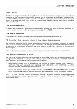 Cópia não autorizada

ABNT NBR 15575-2:2008

7.2.2.2

Ensaios

Quando a modelagem matemática do comportamento conjunto dos materiais e componentes que constituem
o sistema, ou dos sistemas que constituem a estrutura, não for conhecida e consolidada por experimentação,
ou não existir Norma Brasileira, permite-se, para fins desta Norma, estabelecer uma resistência mínima de projeto
através de ensaios destrutivos e do traçado do correspondente diagrama carga x deslocamento, conforme
indicado no Anexo A.

7.2.3

Premissas de projeto

O projeto deve apresentar a justificativa dos fundamentos técnicos com base em Normas Brasileiras ou,
em sua ausência, com base nos Eurocódigos ou em ensaios conforme 7.2.2.2.
7.2.4

Nível de desempenho

O cumprimento dos requisitos estabelecidos corresponde ao nível de desempenho mínimo (M).

Requisito - Deformações ou estados de fissuração do sistema estrutural

7.3

Não ocasionar deslocamentos ou fissuras excessivas aos elementos de construção vinculados ao sistema
estrutural, levando-se em consideração as ações permanentes e de utilização, nem impedir o livre funcionamento
de elementos e componentes do edifício, tais como portas e janelas, nem repercutir no funcionamento
das instalações.
NOTA

7.3.1

Com o atendimento a este requisito, a probabilidade de ocorrência de danos inaceitáveis tende a ser minima.

Critério - Estados-limites de serviço

Sob a ação de cargas gravitacionais, de temperatura, de vento (ABNT NBR 6123), recalques diferenciais das
fundações (ABNT NBR 6122) ou quaisquer outras solicitações passíveis de atuarem sobre a construção, conforme
ABNT NBR 8681, os componentes estruturais não devem apresentar:

- deslocamentos maiores que os estabelecidos nas normas de projeto estrutural (ABNT NBR 6118,
ABNT NBR 7190, ABNT NBR 8800, ABNT NBR 9062, ABNT NBR 10837 e ABNT NBR 14762) ou, na falta
de Norma Brasileira específica, usar as Tabelas 1 ou 2;
- fissuras com aberturas maiores que os limites indicados nas ABNT NBR 61 18 e ABNT NBR 9062 , ou outra

norma específica para o método construtivo adotado ou abertura superior a 0,6 mm em qualquer situação.
NOTA
A Tabela 1 apresenta limitações de desempenho genericas e abrangentes, objetivando preservar os elementos
estruturais através de uma modelagem detalhada. A Tabela 2 é expedita e inclui as expectativas com relação a deformações
dependentes do tempo.

O ABNT 2008 - Todos os direitos reservados

 