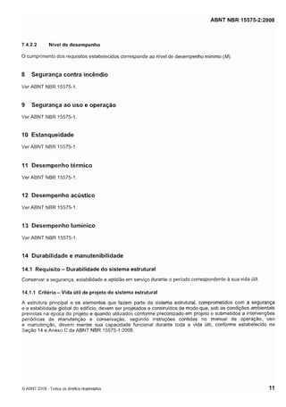 Cópia não autorizada

ABNT NBR 15575-2:2008

7.4.2.2

Nível de desempenho

O cumprimento dos requisitos estabelecidos corresponde ao nível de desempenho mínimo (M).

8

Segurança contra incêndio

Ver ABNT NBR 15575-1.

9

Segurança ao uso e operação

Ver ABNT NBR 15575-1.

10 Estanqueidade
Ver ABNT NBR 15575-1

II Desempenho térmico
Ver ABNT NBR 15575-1.

12 Desempenho acústico
Ver ABNT NBR 15575-1.

13 Desempenho lumínico
Ver ABNT NBR 15575-1.

14 Durabilidade e manutenibilidade
14.1 R e q u i s i t o - D u r a b i l i d a d e d o s i s t e m a e s t r u t u r a l
Conservar a segurança, estabilidade e aptidão em serviço durante o período correspondente a sua vida útil.

14.1.1 Critério - Vida útil de projeto do sistema estrutural

A estrutura principal e os elementos que fazem parte do sistema estrutural, comprometidos com a segurança
e a estabilidade global do edifício, devem ser projetados e construídos de modo que, sob as condições ambientais
previstas na época do projeto e quando utilizados conforme preconizado em projeto e submetidos a intervenções
periódicas de manutenção e conservação, segundo instruções contidas no manual de operação, uso
e manutenção, devem manter sua capacidade funcional durante toda a vida útil, conforme estabelecido na
Seção 14 e Anexo C da ABNT NBR 15575-1:2008.

O ABNT 2008 - Todos os direitos reservados

 