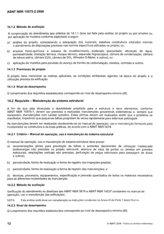 Cópia não autorizada

ABNT NBR 15575-2:2008

14.1.2 Método de avaliação

A comprovação do atendimento aos critérios de 14.1.1 deve ser feita pela análise do projeto ou por ensaios ou
por aplicação de modelos conforme explicitado a seguir:
a)

análise do projeto, considerando a adequação dos materiais, detalhes cotistrutivos adotados visando
o atendimento as disposições previstas nas normas especificas utilizadas no projeto; ou

b)

ensaios físico-químicos e ensaios de envelhecimento acelerado (porosidade, absorção de água,
permeabilidade, dilatação térmica, choque térmico, expansão higroscópica, câmara de condensação, câmara
de névoa salina, câmara CUV, câmara de S02, Wheater-O-Meter, e outros); ou

c)

aplicação de modelos para previsão do avanço de frentes de carbonatação, cloretos, corrosão e outros.

14.1.3 Premissas de projeto

O projeto deve mencionar as normas aplicáveis, as condições ambientais vigentes na época do projeto e a
utilização prevista da edificação.
14.1.4 Nível de desempenho
O cumprimento dos requisitos estabelecidos corresponde ao nível de desempenho mínimo (M).

14.2 Requisito - Manutenção do sistema estrutural
A fim de que seja alcançada a durabilidade projetada para a estrutura e seus elementos, conforme
ABNT NBR 15575-1, devem ser previstas e realizadas manutenções preventivas sistemáticas e, sempre que
necessário, manutenções com caráter corretivo. Estas ultimas devem ser realizadas assim que o problema se
manifestar, impedindo que pequenas falhas progridam as vezes rapidamente para extensas patologias.
As manutenções devem ser realizadas obedecendo-se ao manual de operação, uso e manutençáo fornecido pelo
incorporador ou construtora e as boas práticas, de acordo com a ABNT NBR 5674.

14.2.1 Critério - Manual de operação, uso e manutenção do sistema estrutural
O manual de operação, uso e manutenção do sistema estrutural deve prever:

a)

recomendações gerais para prevenção de falhas e acidentes decorrentes de utilização inadequada
(sobrecargas não previstas no projeto estrutural, abertura de vãos de portas ou janelas em paredes
estruturais, ampliações verticais não previstas, perfuração de peças estruturais para passagem de dutos
e outros);

b)

periodicidade, forma de realização e forma de registro das inspeções prediais;

c)

periodicidade, forma de realização e forma de registro das manutenções; e

d) técnicas, processos, equipamentos, especificação e previsão quantitativa de todos os materiais necessários
para as diferentes modalidades de manutenção.
14.2.2 Método de avaliação

Verificação do atendimento as diretrizes das ABNT NBR 5674 e ABNT NBR 14037 constantes no manual de
operação, uso e manutenção das edificações.
NOTA

Esta análise pode levar em consideração as instru~ões
coristaiites no Anexo D da Paite Idesta Nornia.

14.2.3 Nível de desempenho

O cumprimento dos requisitos estabelecidos corresponde ao nível de desempenho mínimo (M).

12

O ABNT 2008 - Todos os direitos reservados

 