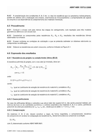 Cópia não autorizada

ABNT NBR 15575-2:2008

A.4.3 A caracterização dos constituintes A, 6, C etc. e o tipo de resistência que os caracteriza individualmente,
podem ser obtidos com a realização dos ensaios, examinando-se minuciosamente o comportamento de ruptura
do conjunto e sua dependência do comportamento dos materiais individuais.

A.5 Procedimento
A.5.1 Conduzir o ensaio com pelo menos dez etapas de carregamento, com repetição para três modelos
geométricos idênticos e em escala real.
A.5.2 Caracterizar os componentes pelas resistências R,,, Ru2 e Ru3, resultados das resistências últimas
observadas nos ensaios
A.5.3 Ensaiar conforme as condições de solicitação a que se pretende submeter os sistemas estruturais ou
componentes na edificação.
A.5.4

Ordenar as resistências em ordem crescente, conforme indicado na Figura A . l

A.6 Expressão dos resultados
A.6.1 Resistência de projeto no estado-limite último (ELU)
A resistência admitida de projeto, com o seu valor já minorado, deve ser :

com y 2 1,5
,
onde:

<= [(I+*,,).(I +*ua).(l+*,c)...]
sendo:
*A
,

igual ao coeficiente de variação da resistência do material A, correlativa a Rud;

*
B
,

igual ao coeficiente de variação da resistência do material B, correlativa a Rud;

*(,C

igual ao coeficiente de variação da resistência do material C, correlativa a Rud.

A.6.2 Casos particulares
No caso de edificações térreas e sobrados cuja altura total não supere 6,O m, não sendo possível realizar, por
motivos técnicos ou de viabilidade econômica, o controle sistemático dos materiais A, B, C e outros, permite-se
,
prescindir da obtenção estatística de * ç ~ ,* s ~ ,* s C etc., desde que se adote = 1,5 e y = 2,O;

<

A.6.3 Comprovação
0 s materiais A, 6, C etc. devem constituir e reger, de forma majoritária, o comportamento mecânico
Desta forma deve-se comprovar a condição:
do componente em analise na composição da resistência Rud.
Sd2

R",

com Sddeterminado conforme ABNT NBR 8681.

O ABNT 2008 - Todos os direitos reservados

 