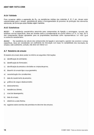 Cópia não autorizada

ABNT NBR 15575-2:2008

A.6.4 Validade
Para conservar válida a expressão de Rud, as resistências medias dos materiais A, 8, C etc. devem estar
caracterizadas para o ensaio, garantindo-se ainda a homogeneidade do processo de produção dos elementos
estruturais, de forma que estas médias sejam mantidas.

A.6.5 Estatísticas
A resistência característica assumida para componentes de ligação e ancoragens, quando não
A.6.5.1
existirem normas específicas, deve ser tomada como a correspondente ao quantil inferior a 5 %, ou seja, 95 %
dos componentes devem apresentar para as propriedades escolhidas como representativas um valor igual
ou acima do característico.
Na resistência de cálculo dos componentes de ligação e ancoragens, quando não existirem normas
A.6.5.2
específicas, deve ser considerado um coeficiente de minoração com base na variabilidade dos resultados de
ensaios; este coeficiente, contudo, não deve ser inferior a 2.

A.7 Relatório de ensaio
O relatório do ensaio deve conter no mínimo as seguintes informações:
a)

identificação do solicitante;

b)

identificação do fornecedor;

c)

identificação da amostra e de todos os corpos-de-prova;

d)

desenho do ensaio tipo e sua geometria;

e)

caracterização dos constituintes;

f)

data do recebimento da amostra;

g)

gráficos de carga x deslocamento;

h)

deslocamentos;

i)

resistências últimas;

j)

nível de desempenho;

k) data do ensaio;
I)

referência a esta Norma;

m) registros sobre eventos não previstos no decorrer dos ensaios.

O ABNT 2008 - Todos os direitos reservados

 