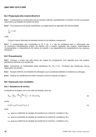 Cópia não autorizada

ABNT NBR 15575-212008

B.4 Preparação dos corpos-de-prova
6.4.1 Confeccionar os componentes com os mesmos materiais, procedimentos e controles normais ao processo
construtivo a ser adotado no canteiro de obras.
6.4.2

Para elementos estruturais comprimidos, as cargas devem ser aplicadas com excentricidade:

onde:
t é igual a menor dimensão do elemento estrutural (normalmente a espessura).

6.4.3 A caracterização dos constituintes A, B, C etc. e o tipo de resistência para a deformação que
os caracteriza individualmente podem ser obtidos com a própria realização dos ensaios, examinando-se
minuciosamente o comportamento de ruptura do conjunto e sua dependência do comportamento dos materiais
individuais.

6.5 Procedimento
6.5.1 Conduzir o ensaio com pelo menos dez etapas de carregamento, com repetição para três modelos
geométricos idênticos e em escala real.
B.5.2 Caracterizar os componentes pelas resistências R,,
observadas nos ensaios

Rs2 e Rs3, resultados das resistências últimas

6.5.3

Ensaiar conforme as condições de solicitação a que se pretende submeter os sistemas na edificação.

6.5.4

Ordenar as resistências em ordem crescente conforme indicado na Figura 1.

B.6 Expressão dos resultados
B.6.1 Resistência de serviço
A resistência de projeto, com o seu valor já minorado, deve ser

R
,

[

= R
,

- Rs3 - Rsl

2

5

I

5

( - 0,2. f,). R ~ ,
I

sendo:

<= [(I+*sA).(~
+*sB).(~+*sc)...]
onde:
*,A

igual ao coeficiente de variação da resistência do material A, correlativa a Rçd;

*
,
B

igual ao coeficiente de variação da resistência do material B, correlativa a Rsd;

*,C

igual ao coeficiente de variação da resistência do material C, correlativa a RSd.

O ABNT 2008 - Todos os direitos reservados

 