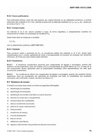 Cópia não autorizada

ABNT NBR 15575-2:2008

B.6.2 Casos particulares
Para edificações térreas, onde não seja possível, por motivos técnicos ou de viabilidade econômica, o controle
r
~
sistemático dos materiais A, B, C etc., permite-se prescindir da obtenção estatística de * s ~*, s ~* s etc., desde que
se venha a fixar F, = 1,5.

6.6.3 Comprovação
Os materiais A, B, C etc. devem constituir e reger, de forma majoritária, o comportamento mecânico do
componente em análise na composição da resistência RSd.
Desta forma deve-se comprovar a condição:

com Sddeterminado conforme a ABNT NBR 8681.

B.6.4 Validade
Para conservar válida a expressão de Rs,,, as resistências médias dos materiais A, 6, C etc. devem estar
caracterizadas para o ensaio, garantindo-se ainda a homogeneidade do processo de produção dos elementos
estruturais, de forma que estas médias sejam mantidas.

B.6.5 Estatísticas
A resistência característica assumida para componentes de ligação e ancoragens, quando não
B.6.5.1
existirem normas específicas, deve ser tomada como a correspondente ao quantil inferior de 5 'h, ou seja, 95 %
dos componentes devem apresentar para as propriedades escolhidas como representativas um valor igual
ou acima do característico.
Na resistência de cálculo dos componentes de ligação e ancoragens, quando não existirem normas
B.6.5.2
específicas, deve ser considerado um coeficiente de minoração com base na variabilidade dos resultados
de ensaios; este coeficiente, contudo, não deve ser inferior a 2.

B.7 Relatório de ensaio
O relatório do ensaio deve conter no mínimo as seguintes informações:
a)

identificação do solicitante;

b)

identificação do fornecedor;

c)

identificação da amostra e de todos os corpos-de-prova;

d)

desenho do ensaio tipo e sua geometria;

e)

caracterização dos constituintes;

f)

data do recebimento da amostra;

g)

gráficos de carga x deslocamento;

h)

deslocamentos

i)

resistências de serviço;

j)

nível de desempenho

k)

data do ensaio;

I)

referência a esta Norma;

m) registros sobre eventos não previstos no decorrer dos ensaios.

O ABNT 2008 - Todos os direitos reservados

 