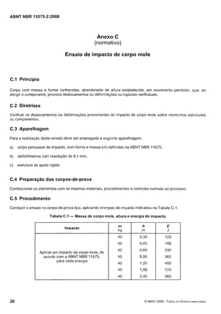 Cópia não autorizada

ABNT NBR 15575-2:2008

Anexo C
(normativo)
Ensaio de impacto de corpo mole

C.l Princípio
Corpo com massa e forma conhecidas, abandonado de altura estabelecida, em movimento pendular, que, ao
atingir o componente, provoca deslocamentos ou deformações ou rupturas verificáveis.

C.2 Diretrizes
Verificar os deslocamentos ou deformações provenientes do impacto de corpo mole sobre elementos estruturais
ou componentes.

C.3 Aparelhagem
Para a realização deste ensaio deve ser empregada a seguinte aparelhagem:
a)

corpo percussor de impacto, com forma e massa (m) definidas na ABNT NBR 11675;

b)

defletômetros com resolução de 0,l mm;

c)

estrutura de apoio rígida.

C.4 Preparação dos corpos-de-prova
Confeccionar os elementos com os mesmos materiais, procedimentos e controles normais ao processo.

C.5 Procedimento
Conduzir o ensaio no corpo-de-prova tipo, aplicando energias de impacto indicadas na Tabela C.I.
Tabela C.1

- Massa de corpo mole, altura e energia do impacto
m

0,30

120

40

Aplicar um impacto de corpo mole, de
acordo com a ABNT NBR 11675,
para cada energia

h
m

E

kg

4O

Impacto

0,45

180

4O

0,60

240

40

0,90

360

40

1,20

480

4O

1,80

720

40

2,40

960

J

O ABNT 2008 - Todos os direitos reservados

 