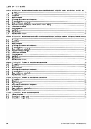 Cópia não autorizada

ABNT NR 15575-2:2008
Anexo A (normativo) Modelagem matemática do comportamento conjunto para a resistência mínima de
projeto ...........................................................................................................................................................14
A.l
Princípio ..................................................................................................................................................... 14
A.2
Diretrizes ......................................................................................................................................................14
A.3
Aparelhagem ................................................................................................................................................ 14
A.4
Preparação dos corpos-de-prova .............................................................................................................. 14
A.5
Procedimento ............................................................................................................................................... 15
A.6
Expressão dos resultados .......................................................................................................................... 15
A.6.1 Resistência de projeto no estado-limite último (ELU) .............................................................................
15
A.6.2 Casos particulares .......................................................................................................................................I 5
A.6.3 Comprovação ............................................................................................................................................. 15
A.6.4 Validade .................................................................................................................................................... 16
A.6.5 Estatísticas ................................................................................................................................................. 16
A.7
Relatório de ensaio ......................................................................................................................................
16
Anexo B (normativo) Modelagem matemática do comportamento conjunto para as deformações de serviço
.......................................................................................................................................................................
17
Princípio .......................................................................................................................................................17
Diretrizes ......................................................................................................................................................
17
Aparelhagem ................................................................................................................................................17
Preparação dos corpos-de-prova ........................................................................................................18
Procedimento ............................................................................................................................................... 18
Expressão dos resultados .......................................................................................................................... 18
Resistência de serviço ................................................................................................................................ 18
Casos particulares ....................................................................................................................................... 19
Comprovação ...............................................................................................................................................19
Validade ........................................................................................................................................................ 19
Estatísticas ................................................................................................................................................... 19
Relatório de ensaio ...................................................................................................................................... 19
Anexo
C.1
C.2
C.3
C.4
C.5
C.6
C.7

C (normativo) Ensaio de impacto de corpo mole ...................................................................................... 20
Princípio ....................................................................................................................................................... 20
20
Diretrizes ......................................................................................................................................................
20
Aparelhagem ................................................................................................................................................
Preparação dos corpos-de-prova ..............................................................................................................
20
20
Procedimento ...............................................................................................................................................
Expressão dos resultados ........................................................................................................................ 21
21
Relatório de ensaio ......................................................................................................................................

D (normativo) Ensaio de impacto de corpo duro .......................................................................................22
22
Princípio .......................................................................................................................................................
Diretrizes ......................................................................................................................................................
22
Aparelhagem ................................................................................................................................................
22
22
Preparação dos corpos-de-prova ..............................................................................................................
D.5
Procedimento ...............................................................................................................................................
22
D.6
Expressão dos resultados .......................................................................................................................
23
0.7
Relatório de ensaio ......................................................................................................................................23
24
Anexo E (normativo) Níveis de desempenho .........................................................................................................
E.1
Generalidades .............................................................................................................................................. 24
E.2
Impacto de corpo mole ...............................................................................................................................
24
E.3
Impacto de corpo duro ................................................................................................................................
27

Anexo
D.1
D.2
D.3
0.4

O ABNT 2008 .Todos os direitos reservados

 