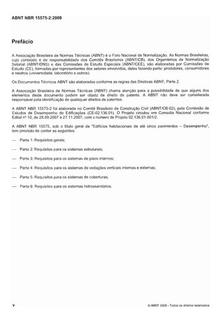 Cópia não autorizada

ABNT NBR 15575-2:2008

Prefácio
A Associação Brasileira de Normas Técnicas (ABNT) é o Foro Nacional de Normalização. As Normas Brasileiras,
cujo conteúdo e de responsabilidade dos Comitês Brasileiros (ABNTICB), dos Organismos de Normalização
Setorial (ABNTIONS) e das Comissões de Estudo Especiais (ABNTICEE), são elaboradas por Comissões de
Estudo (CE), formadas por representantes dos setores envolvidos, delas fazendo parte: produtores, consumidores
e neutros (universidade, laboratório e outros).
Os Docunientos Técnicos ABNT são elaborados confortne as regras das Diretivas ABNT, Parte 2.
A Associação Brasileira de Normas Técnicas (ABNT) chama atenção para a possibilidade de que alguns dos
elementos deste documento podem ser objeto de direito de patente. A ABNT não deve ser considerada
responsável pela identificação de quaisquer direitos de patentes.
A ABNT NBR 15575-2 foi elaborada no Comitê Brasileiro da Construção Civil (ABNTICB-02), pela Comissão de
Estudos de Desempenho de Edificações (CE-02.136.01). O Projeto circulou em Consulta Nacional conforme
EditalQ O, de 28.09.2007 a 27.1 1.2007, com o número de Projeto 02:136.01-00112.
ln
A ABNT NBR 15575, sob o título geral de "Edifícios habitacionais de até cinco pavimentos - Desempenho",
tem previsão de conter as seguintes:
-

Parte I : Requisitos gerais;

- Parte 2: Requisitos para os sistemas estruturais;
- Parte 3: Requisitos para os sistemas de pisos internos;
- Parte 4: Requisitos para os sistemas de vedações verticais internas e externas;
-

Parte 5: Requisitos para os sistemas de coberturas;

- Parte 6: Requisitos para os sistemas hidrossanitários.

O ABNT 2008 - Todos os direitos reservados

 