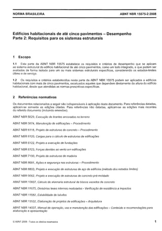 Cópia não autorizada

NORMA BRASILEIRA

ABNT NBR 15575-2:2008

Edifícios habitacionais de até cinco pavimentos - Desempenho
Parte 2: Requisitos para os sistemas estruturais

1

Escopo

1.1 Esta parte da ABNT NBR 15575 estabelece os requisitos e critérios de desempenho que se aplicam
ao sistema estrutural do edifício habitacional de até cinco pavimentos, como um todo integrado, e que podem ser
avaliados de forma isolada para um ou mais sistemas estruturais específicos, considerando os estados-limites
último e de serviço.

1.2 Os requisitos e critérios estabelecidos nesta parte da ABNT NBR 15575 podem ser aplicados a edifícios
Iiabitacionais com mais de cinco pavimentos, excetuados aqueles que dependem diretamente da altura do edifício
habitacional, desde que atendidas as normas prescritivas específicas.

2

Referências normativas

Os documentos relacionados a seguir são indispensáveis a aplicação deste documento. Para referências datadas,
aplicam-se somente as edições citadas. Para referências não datadas, aplicam-se as edições mais recentes
do referido documento (incluindo emendas).

ABNT NBR 5629, Execução de tirantes ancorados no terreno
ABNT NBR 5674, Manufenção de edificações - Procedimento
ABNT NBR 61 18, Projeto de estruturas de concreto - Procedimento
ABNT NBR 6120, Cargas para o cálculo de estruturas de edificações
ABNT NBR 6122, Projefo e execução de fundações
ABNT NBR 6123, Forças devidas ao vento ern edificações
ABNT NBR 71 90, Projefo de estruturas de madeira
ABNT NBR 8681, Ações e segurança nas estruturas - Procedimento
ABNT NBR 8800, Projeto e execução de estruturas de aço de edifícios (método dos estados limites)
ABNT NBR 9062, Projeto e execução de estruturas de concreto pré-moldado
ABNT NBR 10837, Cálculo de alvenaria estr~ifural blocos vazados de concreto
de
ABNT NBR 11675, Divisórias leves internas moduladas - Verificação da resistência a impacfos
ABNT NBR I 1682, Estabilidade de taludes
ABNT NBR 13532, Elaboração de projetos de edificações - Arquitetura
ABNT NBR 14037, Manual de operação, uso e manutenção das edificações - Conteúdo e recomendações para
elaboração e apresentação

O ABNT 2008 - Todos os direitos reservados

 