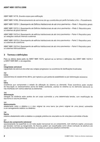 Cópia não autorizada

ABNT NBR 15575-2:2008

ABNT NBR 14718, Guarda-corpos para edificação
ABNT NBR 14762, Dimensionamento de estruturas de aço constituídas por perfis formados a frio - Procedimento
ABNT NBR 15575-1, Desempenho de Edifícios Habitacionais de até cinco pavimentos - Parte I : Requisitos gerais
ABNT NBR 15575-3, Desempenho de Edifícios Habitacionais de até cinco pavimentos - Parte 3: Requistos para
os sistemas de pisos internos
ABNT NBR 15575-4, Desempenho de edifícios habitacionais de até cinco pavimentos - Parte 4: Reqilisitos para
as vedações verticais internas e externas
ABNT NBR 15575-5, Desempenho de edifícios habitacionais de até cinco pavimentos - Parte 5: Requisitos para
os sistemas de coberturas
ABNT NBR 15575-6, Desempenho de edifícios habitacionais de até cinco pavimentos - Parte 6: Requisitos para
os sistemas hidrossanifáríos

3

Termos e definições

Para os efeitos desta parte da ABNT NBR 15575, aplicam-se os termos e definições das ABNT NBR 15575-1
e ABNT NBR 8681, e as seguintes.
3.1
integridade estrutural
capacidade da estrutura de evitar seu colapso progressivo na ocorrência de danificações localizadas

3.2
ruína
característica do estado-limite último, por ruptura ou por perda de estabilidade ou por deformação excessiva
3.3
falha
ocorrência que compromete o estado de utilização do sistema ou elemento. Essa ocorrência pode resultar
de fissuração ou deslocamentos acima de limites aceitáveis, avarias no sistema ou no elemento estrutural ou
nas interfaces com outros sistemas ou elementos
3.4
deformação
variação da distância entre pontos de um corpo submetido a uma determinada tensão, com modificação de
sua forma e volume primitivos
3.5
deslocamento

afastamento entre a elástica e o eixo original de uma barra (ou plano original de uma placa) submetida
a um carregamento estático ou dinâmico
3.6
flecha
máximo afastamento entre a elástica e a posição primitiva de uma barra ou de uma placa submetida a flexão
3.7
fissura de componente estrutural
seccionamento na superfície ou em toda seção transversal de um componente, com abertura capilar, provocado
por tensões normais ou tangenciais. As fissuras podem ser classificadas como ativas (variação da abertura em
função de movimentações higrotérmicas ou outras) ou passivas (abertura constante)

2

O ABNT 2008 - 'rodo5 os direitos reservados

 