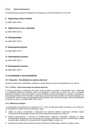 7.4.2.2 Nível de desempenho
O cumprimento dos requisitos estabelecidos corresponde ao nível de desempenho mínimo (M).
8 Segurança contra incêndio
Ver ABNT NBR 15575-1.
9 Segurança ao uso e operação
Ver ABNT NBR 15575-1.
10 Estanqueidade
Ver ABNT NBR 15575-1.
11 Desempenho térmico
Ver ABNT NBR 15575-1.
12 Desempenho acústico
Ver ABNT NBR 15575-1.
13 Desempenho lumínico
Ver ABNT NBR 15575-1.
14 Durabilidade e manutenibilidade
14.1 Requisito – Durabilidade do sistema estrutural
Conservar a segurança, estabilidade e aptidão em serviço durante o período correspondente à sua vida útil.
14.1.1 Critério – Vida útil de projeto do sistema estrutural
A estrutura principal e os elementos que fazem parte do sistema estrutural, comprometidos com a segurança
e a estabilidade global da edificação, devem ser projetados e construídos de modo que, sob as condições
ambientais previstas na época do projeto e quando utilizados conforme preconizado em projeto e submetidos a
intervenções periódicas de manutenção e conservação, segundo instruções contidas no manual de operação, uso
e manutenção, devem manter sua capacidade funcional durante toda a vida útil de projeto, conforme estabelecido
na Seção 14 e Anexo C da ABNT NBR 15575-1:2013.
14.1.2 Método de avaliação
A comprovação do atendimento aos critérios de 14.1.1 deve ser feita pela análise do projeto ou por ensaios ou
por aplicação de modelos conforme explicitado a seguir:
a) análise do projeto, considerando a adequação dos materiais, detalhes construtivos adotados visando
o atendimento às disposições previstas nas normas específicas utilizadas no projeto; ou
b) ensaios físico-químicos e ensaios de envelhecimento acelerado (porosidade, absorção de água,
permeabilidade, dilatação térmica, choque térmico, expansão higroscópica, câmara de condensação, câmara
de névoa salina, câmara CUV, câmara de SO2, Wheater-O-Meter, e outros); ou
c) aplicação de modelos para previsão do avanço de frentes de carbonatação, cloretos, corrosão e outros.
 