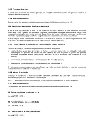14.1.3 Premissas de projeto
O projeto deve mencionar as normas aplicáveis, as condições ambientais vigentes na época do projeto e a
utilização prevista da edificação.
14.1.4 Nível de desempenho
O cumprimento dos requisitos estabelecidos corresponde ao nível de desempenho mínimo (M).
14.2 Requisito – Manutenção do sistema estrutural
A fim de que seja alcançada a Vida Útil de Projeto (VUP) para a estrutura e seus elementos, conforme
ABNT NBR 15575-1, devem ser previstas e realizadas manutenções preventivas sistemáticas e, sempre que
necessário, manutenções com caráter corretivo. Estas últimas devem ser realizadas assim que o problema se
manifestar, impedindo que pequenas falhas progridam às vezes rapidamente para extensas patologias.
As manutenções devem ser realizadas obedecendo-se ao manual de operação, uso e manutenção fornecido pelo
incorporador ou construtora e às boas práticas, de acordo com a ABNT NBR 5674.
14.2.1 Critério – Manual de operação, uso e manutenção do sistema estrutural
O manual de operação, uso e manutenção do sistema estrutural deve prever:
a) recomendações gerais para prevenção de falhas e acidentes decorrentes de utilização inadequada
(sobrecargas não previstas no projeto estrutural, abertura de vãos de portas ou janelas em paredes
estruturais, ampliações verticais não previstas, perfuração de peças estruturais para passagem de dutos
e outros);
b) periodicidade, forma de realização e forma de registro das inspeções prediais;
c) periodicidade, forma de realização e forma de registro das manutenções; e
d) técnicas, processos, equipamentos, especificação e previsão quantitativa de todos os materiais necessários
para as diferentes modalidades de manutenção.
14.2.2 Método de avaliação
Verificação do atendimento às diretrizes das ABNT NBR 5674, ABNT 15575-1 e ABNT NBR 14037 constantes no
manual de operação, uso e manutenção das edificações.
NOTA Esta análise pode levar em consideração as instruções constantes no Anexo D da Parte 1 desta Norma.
14.2.3 Nível de desempenho
O cumprimento dos requisitos estabelecidos corresponde ao nível de desempenho mínimo (M).
15 Saúde, higiene e qualidade do ar
Ver ABNT NBR 15575-1.
16 Funcionalidade e acessibilidade
Ver ABNT NBR 15575-1.
17 Conforto táctil e antropodinâmico
Ver ABNT NBR 15575-1.
 