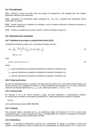A.5 Procedimento
A.5.1 Conduzir o ensaio com pelo menos dez etapas de carregamento, com repetição para três modelos
geométricos idênticos e em escala real.
A.5.2 Caracterizar os componentes pelas resistências Ru1, Ru2 e Ru3, resultados das resistências últimas
observadas nos ensaios
A.5.3 Ensaiar conforme as condições de solicitação a que se pretende submeter os sistemas estruturais ou
componentes na edificação.
A.5.4 Ordenar as resistências em ordem crescente, conforme indicado na Figura A.1.
A.6 Expressão dos resultados
A.6.1 Resistência de projeto no estado-limite último (ELU)
A resistência admitida de projeto, com o seu valor já minorado, deve ser :
 
m
1u
m
u1u3
1udu
γ
1
Rξ2,01
γ
1
.ξ
2
RR
RR 




 
 (4)
com γm  1,5
onde:
ξ= [(1+uA).(1+uB).(1+uC)...] (5)
sendo:
uA igual ao coeficiente de variação da resistência do material A, correlativa a Rud;
uB igual ao coeficiente de variação da resistência do material B, correlativa a Rud;
uC igual ao coeficiente de variação da resistência do material C, correlativa a Rud.
A.6.2 Casos particulares
No caso de edificações térreas e sobrados cuja altura total não supere 6,0 m, não sendo possível realizar, por
motivos técnicos ou de viabilidade econômica, o controle sistemático dos materiais A, B, C e outros, permite-se
prescindir da obtenção estatística de sA, sB, sC etc., desde que se adote ξ = 1,5 e γm = 2,0;
A.6.3 Comprovação
Os materiais A, B, C etc. devem constituir e reger, de forma majoritária, o comportamento mecânico
do componente em análise na composição da resistência Rud. Desta forma deve-se comprovar a condição:
Sd ≤ Rud
com Sd determinado conforme ABNT NBR 8681.
A.6.4 Validade
Para conservar válida a expressão de Rud, as resistências médias dos materiais A, B, C etc. devem estar
caracterizadas para o ensaio, garantindo-se ainda a homogeneidade do processo de produção dos elementos
estruturais, de forma que estas médias sejam mantidas.
A.6.5 Estatísticas
A.6.5.1 A resistência característica assumida para componentes de ligação e ancoragens, quando não
existirem normas específicas, deve ser tomada como a correspondente ao quantil inferior a 5 %, ou seja, 95 %
 