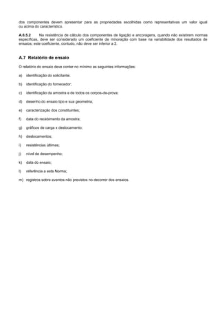 dos componentes devem apresentar para as propriedades escolhidas como representativas um valor igual
ou acima do característico.
A.6.5.2 Na resistência de cálculo dos componentes de ligação e ancoragens, quando não existirem normas
específicas, deve ser considerado um coeficiente de minoração com base na variabilidade dos resultados de
ensaios; este coeficiente, contudo, não deve ser inferior a 2.
A.7 Relatório de ensaio
O relatório do ensaio deve conter no mínimo as seguintes informações:
a) identificação do solicitante;
b) identificação do fornecedor;
c) identificação da amostra e de todos os corpos-de-prova;
d) desenho do ensaio tipo e sua geometria;
e) caracterização dos constituintes;
f) data do recebimento da amostra;
g) gráficos de carga x deslocamento;
h) deslocamentos;
i) resistências últimas;
j) nível de desempenho;
k) data do ensaio;
l) referência a esta Norma;
m) registros sobre eventos não previstos no decorrer dos ensaios.
 