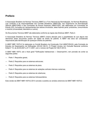 Prefácio
A Associação Brasileira de Normas Técnicas (ABNT) é o Foro Nacional de Normalização. As Normas Brasileiras,
cujo conteúdo é de responsabilidade dos Comitês Brasileiros (ABNT/CB), dos Organismos de Normalização
Setorial (ABNT/ONS) e das Comissões de Estudo Especiais (ABNT/CEE), são elaboradas por Comissões de
Estudo (CE), formadas por representantes dos setores envolvidos, delas fazendo parte: produtores, consumidores
e neutros (universidade, laboratório e outros).
Os Documentos Técnicos ABNT são elaborados conforme as regras das Diretivas ABNT, Parte 2.
A Associação Brasileira de Normas Técnicas (ABNT) chama atenção para a possibilidade de que alguns dos
elementos deste documento podem ser objeto de direito de patente. A ABNT não deve ser considerada
responsável pela identificação de quaisquer direitos de patentes.
A ABNT NBR 15575-2 foi elaborada no Comitê Brasileiro da Construção Civil (ABNT/CB-02), pela Comissão de
Estudos de Desempenho de Edificações (CE-02.136.01). O Projeto circulou em Consulta Nacional conforme
Edital nº 10, de 28.09.2007 a 27.11.2007, com o número de Projeto 02:136.01-001/2.
A ABNT NBR 15575, sob o título geral “Edificações habitacionais — Desempenho”, tem previsão de conter as
seguintes partes:
 Parte 1: Requisitos gerais;
 Parte 2: Requisitos para os sistemas estruturais;
 Parte 3: Requisitos para os sistemas de pisos;
 Parte 4: Requisitos para os sistemas de vedações verticais internas e externas;
 Parte 5: Requisitos para os sistemas de coberturas;
 Parte 6: Requisitos para os sistemas hidrossanitários.
Esta versão da ABNT NBR 15575-2:2013 cancela e substitui as versões anteriores da ABNT NBR 15575-2.
 