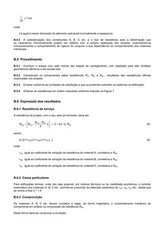 
30
t
1 cm
onde:
t é igual à menor dimensão do elemento estrutural (normalmente a espessura).
B.4.3 A caracterização dos constituintes A, B, C etc. e o tipo de resistência para a deformação que
os caracteriza individualmente podem ser obtidos com a própria realização dos ensaios, examinando-se
minuciosamente o comportamento de ruptura do conjunto e sua dependência do comportamento dos materiais
individuais.
B.5 Procedimento
B.5.1 Conduzir o ensaio com pelo menos dez etapas de carregamento, com repetição para três modelos
geométricos idênticos e em escala real.
B.5.2 Caracterizar os componentes pelas resistências Rs1, Rs2 e Rs3 , resultados das resistências últimas
observadas nos ensaios
B.5.3 Ensaiar conforme as condições de solicitação a que se pretende submeter os sistemas na edificação.
B.5.4 Ordenar as resistências em ordem crescente conforme indicado na Figura 1.
B.6 Expressão dos resultados
B.6.1 Resistência de serviço
A resistência de projeto, com o seu valor já minorado, deve ser :
  1s
s1s3
1sds Rξ2,01.ξ
2
RR
RR 




 
 (8)
sendo:
ξ= [(1+sA).(1+sB).(1+sC)...] (9)
onde:
sA igual ao coeficiente de variação da resistência do material A, correlativa a RSd;
sB igual ao coeficiente de variação da resistência do material B, correlativa a RSd;
sC igual ao coeficiente de variação da resistência do material C, correlativa a RSd.
B.6.2 Casos particulares
Para edificações térreas, onde não seja possível, por motivos técnicos ou de viabilidade econômica, o controle
sistemático dos materiais A, B, C etc., permite-se prescindir da obtenção estatística de sA, sB, sC etc., desde que
se venha a fixar ξ = 1,5.
B.6.3 Comprovação
Os materiais A, B, C etc. devem constituir e reger, de forma majoritária, o comportamento mecânico do
componente em análise na composição da resistência RSd.
Desta forma deve-se comprovar a condição:
 
