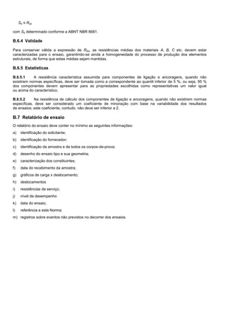 Sd ≤ Rsd
com Sd determinado conforme a ABNT NBR 8681.
B.6.4 Validade
Para conservar válida a expressão de RSd, as resistências médias dos materiais A, B, C etc. devem estar
caracterizadas para o ensaio, garantindo-se ainda a homogeneidade do processo de produção dos elementos
estruturais, de forma que estas médias sejam mantidas.
B.6.5 Estatísticas
B.6.5.1 A resistência característica assumida para componentes de ligação e ancoragens, quando não
existirem normas específicas, deve ser tomada como a correspondente ao quantil inferior de 5 %, ou seja, 95 %
dos componentes devem apresentar para as propriedades escolhidas como representativas um valor igual
ou acima do característico.
B.6.5.2 Na resistência de cálculo dos componentes de ligação e ancoragens, quando não existirem normas
específicas, deve ser considerado um coeficiente de minoração com base na variabilidade dos resultados
de ensaios; este coeficiente, contudo, não deve ser inferior a 2.
B.7 Relatório de ensaio
O relatório do ensaio deve conter no mínimo as seguintes informações:
a) identificação do solicitante;
b) identificação do fornecedor;
c) identificação da amostra e de todos os corpos-de-prova;
d) desenho do ensaio tipo e sua geometria;
e) caracterização dos constituintes;
f) data do recebimento da amostra;
g) gráficos de carga x deslocamento;
h) deslocamentos
i) resistências de serviço;
j) nível de desempenho
k) data do ensaio;
l) referência a esta Norma;
m) registros sobre eventos não previstos no decorrer dos ensaios.
 