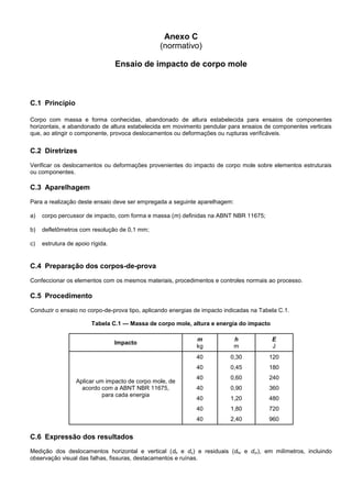Anexo C
(normativo)
Ensaio de impacto de corpo mole
C.1 Princípio
Corpo com massa e forma conhecidas, abandonado de altura estabelecida para ensaios de componentes
horizontais, e abandonado de altura estabelecida em movimento pendular para ensaios de componentes verticais
que, ao atingir o componente, provoca deslocamentos ou deformações ou rupturas verificáveis.
C.2 Diretrizes
Verificar os deslocamentos ou deformações provenientes do impacto de corpo mole sobre elementos estruturais
ou componentes.
C.3 Aparelhagem
Para a realização deste ensaio deve ser empregada a seguinte aparelhagem:
a) corpo percussor de impacto, com forma e massa (m) definidas na ABNT NBR 11675;
b) defletômetros com resolução de 0,1 mm;
c) estrutura de apoio rígida.
C.4 Preparação dos corpos-de-prova
Confeccionar os elementos com os mesmos materiais, procedimentos e controles normais ao processo.
C.5 Procedimento
Conduzir o ensaio no corpo-de-prova tipo, aplicando energias de impacto indicadas na Tabela C.1.
Tabela C.1 — Massa de corpo mole, altura e energia do impacto
Impacto
m
kg
h
m
E
J
Aplicar um impacto de corpo mole, de
acordo com a ABNT NBR 11675,
para cada energia
40
40
40
40
40
40
40
0,30
0,45
0,60
0,90
1,20
1,80
2,40
120
180
240
360
480
720
960
C.6 Expressão dos resultados
Medição dos deslocamentos horizontal e vertical (dh e dv) e residuais (dhr e dvr), em milímetros, incluindo
observação visual das falhas, fissuras, destacamentos e ruínas.
 