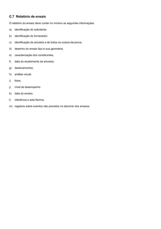 C.7 Relatório de ensaio
O relatório do ensaio deve conter no mínimo as seguintes informações:
a) identificação do solicitante;
b) identificação do fornecedor;
c) identificação da amostra e de todos os corpos-de-prova;
d) desenho do ensaio tipo e sua geometria;
e) caracterização dos constituintes;
f) data do recebimento da amostra;
g) deslocamentos;
h) análise visual;
i) fotos;
j) nível de desempenho
k) data do ensaio;
l) referência a esta Norma;
m) registros sobre eventos não previstos no decorrer dos ensaios.
 
