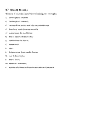 D.7 Relatório de ensaio
O relatório do ensaio deve conter no mínimo as seguintes informações:
a) identificação do solicitante;
b) identificação do fornecedor;
c) identificação da amostra e de todos os corpos-de-prova;
d) desenho do ensaio tipo e sua geometria;
e) caracterização dos constituintes;
f) data do recebimento da amostra;
g) profundidades das mossas;
h) análise visual;
i) fotos;
j) destacamentos, desagregação, fissuras;
k) nível de desempenho;
l) data do ensaio;
m) referência a esta Norma;
n) registros sobre eventos não previstos no decorrer dos ensaios.
 
