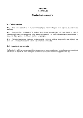 Anexo E
(normativo)
Níveis de desempenho
E.1 Generalidades
E.1.1 Este anexo estabelece os níveis mínimos (M) de desempenho para cada requisito, que devem ser
atendidos.
E.1.2 Considerando a possibilidade de melhoria da qualidade da edificação, com uma análise de valor da
relação custo/benefício dos sistemas, neste anexo são indicados os níveis de desempenho intermediário (I)
e superior (S) e repetido o nível M para facilitar a comparação.
E.1.3 Recomenda-se que o construtor ou incorporador informe o nível de desempenho dos sistemas que
compõem a edificação habitacional, quando exceder o nível mínimo (M).
E.2 Impacto de corpo mole
As Tabelas E.1 a E.3 apresentam os critérios de desempenho recomendados para os resultados máximos obtidos
em ensaios de impacto de corpo mole, para os níveis de desempenho intermediário (I) e superior (S).
 