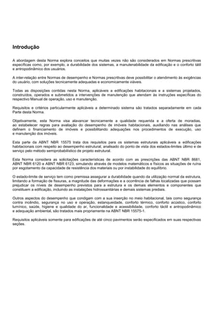 Introdução
A abordagem desta Norma explora conceitos que muitas vezes não são considerados em Normas prescritivas
específicas como, por exemplo, a durabilidade dos sistemas, a manutenabilidade da edificação e o conforto tátil
e antropodinâmico dos usuários.
A inter-relação entre Normas de desempenho e Normas prescritivas deve possibilitar o atendimento às exigências
do usuário, com soluções tecnicamente adequadas e economicamente viáveis.
Todas as disposições contidas nesta Norma, aplicáveis a edificações habitacionais e a sistemas projetados,
construídos, operados e submetidos a intervenções de manutenção que atendam às instruções específicas do
respectivo Manual de operação, uso e manutenção.
Requisitos e critérios particularmente aplicáveis a determinado sistema são tratados separadamente em cada
Parte desta Norma.
Objetivamente, esta Norma visa alavancar tecnicamente a qualidade requerida e a oferta de moradias,
ao estabelecer regras para avaliação do desempenho de imóveis habitacionais, auxiliando nas análises que
definem o financiamento de imóveis e possibilitando adequações nos procedimentos de execução, uso
e manutenção dos imóveis.
Esta parte da ABNT NBR 15575 trata dos requisitos para os sistemas estruturais aplicáveis a edificações
habitacionais com respeito ao desempenho estrutural, analisado do ponto de vista dos estados-limites último e de
serviço pelo método semiprobabilístico de projeto estrutural.
Esta Norma considera as solicitações características de acordo com as prescrições das ABNT NBR 8681,
ABNT NBR 6120 e ABNT NBR 6123, simulando através de modelos matemáticos e físicos as situações de ruína
por esgotamento da capacidade de resistência dos materiais ou por instabilidade do equilíbrio.
O estado-limite de serviço tem como premissa assegurar a durabilidade quando da utilização normal da estrutura,
limitando a formação de fissuras, a magnitude das deformações e a ocorrência de falhas localizadas que possam
prejudicar os níveis de desempenho previstos para a estrutura e os demais elementos e componentes que
constituem a edificação, incluindo as instalações hidrossanitárias e demais sistemas prediais.
Outros aspectos do desempenho que condigam com a sua inserção no meio habitacional, tais como segurança
contra incêndio, segurança no uso e operação, estanqueidade, conforto térmico, conforto acústico, conforto
lumínico, saúde, higiene e qualidade do ar, funcionalidade e acessibilidade, conforto táctil e antropodinâmico
e adequação ambiental, são tratados mais propriamente na ABNT NBR 15575-1.
Requisitos aplicáveis somente para edificações de até cinco pavimentos serão especificados em suas respectivas
seções.
 