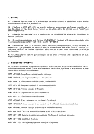 1 Escopo
1.1 Esta parte da ABNT NBR 15575 estabelece os requisitos e critérios de desempenho que se aplicam
ao sistema estrutural da edificação habitacional.
1.2 Esta Parte da ABNT NBR 15575 não se aplica a obras em andamento ou a edificações concluídas até a
data da entrada em vigor desta Norma. Também não se aplica a obras de reformas nem de “retrofit” nem
edificações provisórias.
1.3 Esta Parte da ABNT NBR 15575 é utilizada como um procedimento de avaliação do desempenho de
sistemas construtivos.
1.4 Os requisitos estabelecidos nesta Parte da ABNT NBR15575 (Seções 4 a 17) são complementados pelos
requisitos estabelecidos nas ABNT NBR 15575-1 a ABNT NBR15575-6.
1.6 Esta parte ABNT NBR 15575 estabelece critérios relativos ao desempenho térmico, acústico, lumínico e de
segurança ao fogo, que devem ser atendidos individual e isoladamente pela própria natureza conflitante dos
critérios de medições, por exemplo, desempenho acústico (janela fechada) versus desempenho de ventilação
(janela aberta).
1.7 Requisitos aplicáveis somente para edificações de até cinco pavimentos serão especificados em suas
respectivas seções.
2 Referências normativas
Os documentos relacionados a seguir são indispensáveis à aplicação deste documento. Para referências datadas,
aplicam-se somente as edições citadas. Para referências não datadas, aplicam-se as edições mais recentes
do referido documento (incluindo emendas).
ABNT NBR 5629, Execução de tirantes ancorados no terreno
ABNT NBR 5674, Manutenção de edificações – Procedimento
ABNT NBR 6118, Projeto de estruturas de concreto – Procedimento
ABNT NBR 6120, Cargas para o cálculo de estruturas de edificações
ABNT NBR 6122, Projeto e execução de fundações
ABNT NBR 6123, Forças devidas ao vento em edificações
ABNT NBR 7190, Projeto de estruturas de madeira
ABNT NBR 8681, Ações e segurança nas estruturas – Procedimento
ABNT NBR 8800, Projeto e execução de estruturas de aço de edifícios (método dos estados limites)
ABNT NBR 9062, Projeto e execução de estruturas de concreto pré-moldado
ABNT NBR 10837, Cálculo de alvenaria estrutural de blocos vazados de concreto
ABNT NBR 11675, Divisórias leves internas moduladas - Verificação da resistência a impactos
ABNT NBR 11682, Estabilidade de taludes
ABNT NBR 13532, Elaboração de projetos de edificações – Arquitetura
 