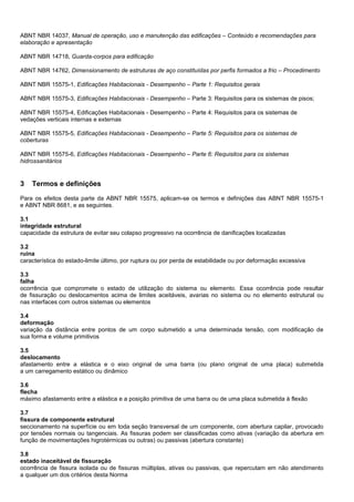 ABNT NBR 14037, Manual de operação, uso e manutenção das edificações – Conteúdo e recomendações para
elaboração e apresentação
ABNT NBR 14718, Guarda-corpos para edificação
ABNT NBR 14762, Dimensionamento de estruturas de aço constituídas por perfis formados a frio – Procedimento
ABNT NBR 15575-1, Edificações Habitacionais - Desempenho – Parte 1: Requisitos gerais
ABNT NBR 15575-3, Edificações Habitacionais - Desempenho – Parte 3: Requisitos para os sistemas de pisos;
ABNT NBR 15575-4, Edificações Habitacionais - Desempenho – Parte 4: Requisitos para os sistemas de
vedações verticais internas e externas
ABNT NBR 15575-5, Edificações Habitacionais - Desempenho – Parte 5: Requisitos para os sistemas de
coberturas
ABNT NBR 15575-6, Edificações Habitacionais - Desempenho – Parte 6: Requisitos para os sistemas
hidrossanitários
3 Termos e definições
Para os efeitos desta parte da ABNT NBR 15575, aplicam-se os termos e definições das ABNT NBR 15575-1
e ABNT NBR 8681, e as seguintes.
3.1
integridade estrutural
capacidade da estrutura de evitar seu colapso progressivo na ocorrência de danificações localizadas
3.2
ruína
característica do estado-limite último, por ruptura ou por perda de estabilidade ou por deformação excessiva
3.3
falha
ocorrência que compromete o estado de utilização do sistema ou elemento. Essa ocorrência pode resultar
de fissuração ou deslocamentos acima de limites aceitáveis, avarias no sistema ou no elemento estrutural ou
nas interfaces com outros sistemas ou elementos
3.4
deformação
variação da distância entre pontos de um corpo submetido a uma determinada tensão, com modificação de
sua forma e volume primitivos
3.5
deslocamento
afastamento entre a elástica e o eixo original de uma barra (ou plano original de uma placa) submetida
a um carregamento estático ou dinâmico
3.6
flecha
máximo afastamento entre a elástica e a posição primitiva de uma barra ou de uma placa submetida à flexão
3.7
fissura de componente estrutural
seccionamento na superfície ou em toda seção transversal de um componente, com abertura capilar, provocado
por tensões normais ou tangenciais. As fissuras podem ser classificadas como ativas (variação da abertura em
função de movimentações higrotérmicas ou outras) ou passivas (abertura constante)
3.8
estado inaceitável de fissuração
ocorrência de fissura isolada ou de fissuras múltiplas, ativas ou passivas, que repercutam em não atendimento
a qualquer um dos critérios desta Norma
 