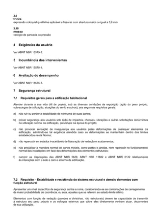 3.9
trinca
expressão coloquial qualitativa aplicável a fissuras com abertura maior ou igual a 0,6 mm
3.10
mossa
vestígio de pancada ou pressão
4 Exigências do usuário
Ver ABNT NBR 15575-1.
5 Incumbência dos intervenientes
Ver ABNT NBR 15575-1.
6 Avaliação do desempenho
Ver ABNT NBR 15575-1.
7 Segurança estrutural
7.1 Requisitos gerais para a edificação habitacional
Atender durante a sua vida útil de projeto, sob as diversas condições de exposição (ação do peso próprio,
sobrecargas de utilização, atuações do vento e outros), aos seguintes requisitos gerais:
a) não ruir ou perder a estabilidade de nenhuma de suas partes;
b) prover segurança aos usuários sob ação de impactos, choques, vibrações e outras solicitações decorrentes
da utilização normal da edificação, previsíveis na época do projeto;
c) não provocar sensação de insegurança aos usuários pelas deformações de quaisquer elementos da
edificação, admitindo-se tal exigência atendida caso as deformações se mantenham dentro dos limites
estabelecidos nesta Norma;
d) não repercutir em estados inaceitáveis de fissuração de vedação e acabamentos;
e) não prejudicar a manobra normal de partes móveis, como portas e janelas, nem repercutir no funcionamento
normal das instalações em face das deformações dos elementos estruturais;
f) cumprir as disposições das ABNT NBR 5629, ABNT NBR 11682 e ABNT NBR 6122 relativamente
às interações com o solo e com o entorno da edificação.
7.2 Requisito – Estabilidade e resistência do sistema estrutural e demais elementos com
função estrutural
Apresentar um nível específico de segurança contra a ruína, considerando-se as combinações de carregamento
de maior probabilidade de ocorrência, ou seja, aquelas que se referem ao estado-limite último.
Elementos com função de vedação (paredes e divisórias, não estruturais) devem ter capacidade de transmitir
à estrutura seu peso próprio e os esforços externos que sobre eles diretamente venham atuar, decorrentes
de sua utilização.
 
