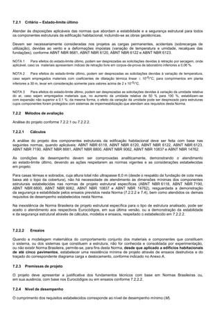 7.2.1 Critério – Estado-limite último
Atender às disposições aplicáveis das normas que abordam a estabilidade e a segurança estrutural para todos
os componentes estruturais da edificação habitacional, incluindo-se as obras geotécnicas.
Devem ser necessariamente consideradas nos projetos as cargas permanentes, acidentais (sobrecargas de
utilização), devidas ao vento e a deformações impostas (variação de temperatura e umidade, recalques das
fundações), conforme ABNT NBR 8681, ABNT NBR 6120, ABNT NBR 6122 e ABNT NBR 6123.
NOTA 1 Para efeitos do estado-limite último, podem ser desprezadas as solicitações devidas à retração por secagem, onde
aplicável, caso os materiais apresentem índices de retração livre em corpos-de-prova de laboratório inferiores a 0,06 %.
NOTA 2 Para efeitos do estado-limite último, podem ser desprezadas as solicitações devidas à variação de temperatura,
caso sejam empregados materiais com coeficientes de dilatação térmica linear  10-5/°C; para comprimentos em planta
inferiores a 30 m, levar em consideração somente para valores acima de 2 x 10-5/°C.
NOTA 3 Para efeitos do estado-limite último, podem ser desprezadas as solicitações devidas à variação da umidade relativa
do ar, caso sejam empregados materiais que, no aumento da umidade relativa de 50 % para 100 %, estabilizam-se
com expansão não superior a 0,1 %; da mesma forma, o efeito da variação da umidade pode ser desprezado para estruturas
cujos componentes foram protegidos com sistemas de impermeabilização que atendam aos requisitos desta Norma.
7.2.2 Métodos de avaliação
Análise do projeto conforme 7.2.2.1 ou 7.2.2.2.
7.2.2.1 Cálculos
A análise do projeto dos componentes estruturais da edificação habitacional deve ser feita com base nas
seguintes normas, quando aplicáveis: ABNT NBR 6118, ABNT NBR 6120, ABNT NBR 6122, ABNT NBR 6123,
ABNT NBR 7190, ABNT NBR 8681, ABNT NBR 8800, ABNT NBR 9062, ABNT NBR 10837 e ABNT NBR 14762.
As condições de desempenho devem ser comprovadas analiticamente, demonstrando o atendimento
ao estado-limite último, devendo as ações respeitarem as normas vigentes e as considerações estabelecidas
em projeto.
Para casas térreas e sobrados, cuja altura total não ultrapasse 6,0 m (desde o respaldo da fundação de cota mais
baixa até o topo da cobertura), não há necessidade de atendimento às dimensões mínimas dos componentes
estruturais estabelecidas nas normas de projeto estrutural específicas (ABNT NBR 6118, ABNT NBR 7190,
ABNT NBR 8800, ABNT NBR 9062, ABNT NBR 10837 e ABNT NBR 14762), resguardada a demonstração
da segurança e estabilidade pelos ensaios previstos nesta Norma (7.2.2.2 e 7.4), bem como atendidos os demais
requisitos de desempenho estabelecidos nesta Norma.
Na inexistência de Norma Brasileira de projeto estrutural específica para o tipo de estrutura analisado, pode ser
aceito o atendimento aos respectivos Eurocódigos, em sua última versão, ou a demonstração da estabilidade
e da segurança estrutural através de cálculos, modelos e ensaios, respeitado o estabelecido em 7.2.2.2.
7.2.2.2 Ensaios
Quando a modelagem matemática do comportamento conjunto dos materiais e componentes que constituem
o sistema, ou dos sistemas que constituem a estrutura, não for conhecida e consolidada por experimentação,
ou não existir Norma Brasileira, permite-se, para fins desta Norma, desde que aplicado a edifícios habitacionais
de até cinco pavimentos, estabelecer uma resistência mínima de projeto através de ensaios destrutivos e do
traçado do correspondente diagrama carga x deslocamento, conforme indicado no Anexo A.
7.2.3 Premissas de projeto
O projeto deve apresentar a justificativa dos fundamentos técnicos com base em Normas Brasileiras ou,
em sua ausência, com base nos Eurocódigos ou em ensaios conforme 7.2.2.2.
7.2.4 Nível de desempenho
O cumprimento dos requisitos estabelecidos corresponde ao nível de desempenho mínimo (M).
 