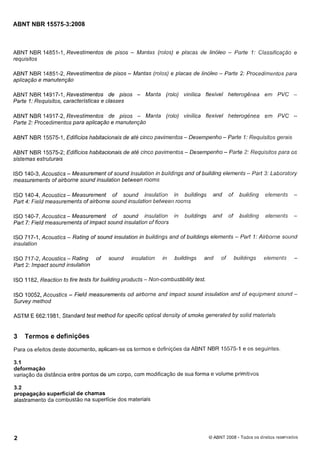 Cópia não autorizada

ABNT NBR 15575-3:2008

ABNT NBR 14851-1, Revestimentos de pisos - Mantas (rolos) e placas de linóleo - Parte I: Classificação e
requisitos
ABNT NBR 14851-2, Revestimentos de pisos - Mantas (rolos) e placas de linóleo - Parte 2: Procedimentos para
aplicação e manutenção
ABNT NBR 14917-1, Revestimentos de pisos - Manta (rolo) vinílica flexível heterogênea em PVC Parte I: Requisitos, características e classes
ABNT NBR 14917-2, Revestimentos de pisos - Manta (rolo) vinílica flexível heterogênea em PVC Parte 2: Procedimentos para aplicação e manutenção
ABNT NBR 15575-1, Edifícios habitacionais de até cinco pavimentos - Desempenho - Parte I: Reqilisitos gerais
ABNT NBR 15575-2; Edifícios habitacionais de até cinco pavimentos - Desempenho - Parte 2: Requisitos para os
sistemas estruturais
ISO 140-3, Acoustics - Measurement of sound insulation in buildings and of building elements - Part 3: Laboratory
measurements of airborne sound insulation between rooms

ISO140-4,Acoustics-Measurement of sound insulation in buildir~gs and
Part 4: Field measurements of airborne sound insulation betweeri roonrs

of

building

elements

-

ISO140-7,Acoustics- Measurement of sound insulation in
Part 7: Field measurements of impact sound insulation of floors

of

building

elements

-

buildings

and

ISO 717-1, Acoustics - Rating of sound insulation in buildings and of buildings elements - Part I: Airborne sound
insulation
ISO 717-2, Acoustics- Rating
Part 2: Impact sound insulation

of

sound

insulation

in

buildings

and

of

buildings

elements

-

ISO 1182, Reaction to fire tests for building products - Non-combustibility test.
ISO 10052, Acoustics
Survey method

- Field measurements

od airborne and impact sound insulation and of equipment sound -

ASTM E 662:1981, Standard test method for specific optical density of smoke generated by solid materials

3

Termos e definições

Para os efeitos deste documento, aplicam-se os termos e definições da ABNT NBR 15575-1 e os seguintes.

3.1
deformação
variação da distância entre pontos de um corpo, com modificação de sua forma e volume primitivos
3.2
propagação superficial de chamas
alastramento da combustão na superfície dos materiais

O ABNT 2008 - Todos os direitos reservados

 
