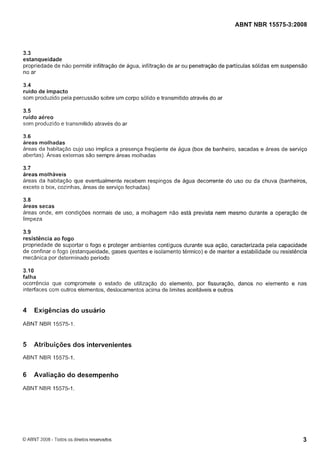 Cópia não autorizada

ABNT NBR 15575-3:2008

3.3
estanqueidade
propriedade de não permitir infiltração de água, infiltração de ar ou penetração de partículas sólidas em suspensão
no ar
3.4
ruído de impacto
som produzido pela percussão sobre um corpo sólido e transmitido através do ar

3.5
ruído aéreo
som produzido e transmitido através do ar
3.6
áreas molhadas
áreas da habitação cujo uso implica a presença frequente de água (box de banheiro, sacadas e áreas de serviço
abertas). Áreas externas são sempre áreas molhadas

3.7
áreas molháveis
áreas da habitação que eventualmente recebem respingos de água decorrente do uso ou da chuva (banheiros,
exceto o box, cozinhas, áreas de serviço fechadas)
3.8
áreas secas
áreas onde, em condições normais de uso, a molhagem não está prevista nem mesmo durante a operação de
limpeza

3.9
resistência ao fogo
propriedade de suportar o fogo e proteger ambientes contíguos durante sua ação, caracterizada pela capacidade
de confinar o fogo (estanqueidade, gases quentes e isolamento térmico) e de manter a estabilidade ou resistência
mecânica por determinado período

3.10
falha
ocorrência que compromete o estado de utilização do elemento, por fissuração, danos no elemento e nas
interfaces com outros elementos, deslocamentos acima de limites aceitáveis e outros

4

Exigências do usuário

ABNT NBR 15575-1.

5

Atribuições dos intervenientes

ABNT NBR 15575-1.

6

Avaliação do desempenho

ABNT NBR 15575-1

O ABNT 2008 - Todos os direitos reservados

 