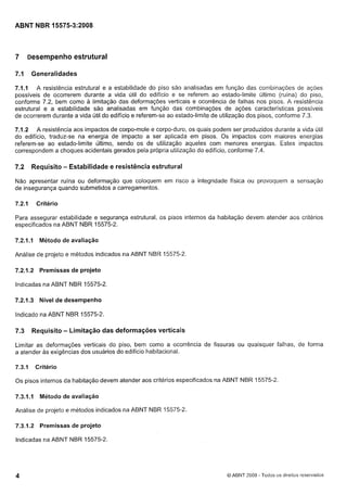 Cópia não autorizada

ABNT NBR 15575-3:2008

7

~esempenho
estrutural

7.1

Generalidades

7.1.1 A resistência estrutural e a estabilidade do piso são analisadas em função das combinações de ações
possiveis de ocorrerem durante a vida útil do edifício e se referem ao estado-limite último (ruína) do piso,
conforme 7.2, bem como a limitação das deformações verticais e ocorrência de falhas nos pisos. A resistência
estrutural e a estabilidade são analisadas em função das combinações de ações características possiveis
de ocorrerem durante a vida útil do edifício e referem-se ao estado-limite de utilização dos pisos, conforme 7.3.
7.1.2 A resistência aos impactos de corpo-mole e corpo-duro, os quais podem ser produzidos durante a vida útil
do edifício, traduz-se na energia de impacto a ser aplicada em pisos. 0 s impactos com maiores energias
referem-se ao estado-limite último, sendo os de utilização aqueles com menores energias. Estes impactos
correspondem a choques acidentais gerados pela própria utilização do edifício, conforme 7.4.

7.2

Requisito - Estabilidade e resistência estrutural

Não apresentar ruína ou deformação que coloquem em risco a integridade física ou provoquem a sensação
de insegurança quando submetidos a carregamentos.
7.2.1

Critério

Para assegurar estabilidade e segurança estrutural, os pisos internos da habitação devem atender aos critérios
especificados na ABNT NBR 15575-2.
7.2.1 . I

Método de avaliação

Análise de projeto e métodos indicados na ABNT NBR 15575-2.
7.2.1-2 Premissas de projeto
Indicadas na ABNT NBR 15575-2.
7.2.1.3 Nível de desempenho
Indicado na ABNT NBR 15575-2.

7.3

Requisito - Limitação das deformações verticais

Limitar as deformações verticais do piso, bem como a ocorrência de fissuras ou quaisquer falhas, de forma
a atender as exigências dos usuários do edifício habitacional.
7.3.1

Critério

Os pisos internos da habitação devem atender aos critérios especificados na ABNT NBR 15575-2.
7.3.1 . Método de avaliação
I
Análise de projeto e métodos indicados na ABNT NBR 15575-2.
7.3.1.2 Premissas de projeto
Indicadas na ABNT NBR 15575-2.

O ABNT 2008 - Todos os direitos reservados

 