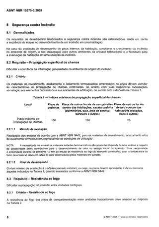 Cópia não autorizada

8

Segurança contra incêndio

8.1 Generalidades
Os requisitos de desempenho relacionados a segurança contra incêndio são estabelecidos tendo em conta
a seqüência de etapas no desenvolvimento de um incêndio em uma habitação.
No caso da avaliação do desempenho de pisos internos da habitação, considerar o crescimento do incêndio
no ambiente de origem, a sua propagação para outros ambientes da unidade habitacional e a facilidade para
a evacuação da habitação em uma situação de incêndio.

8.2 Requisito - Propagação superficial de chamas
Dificultar a ocorrência da inflamação generalizada no ambiente de origem do incêndio.

8.2.1

Critério

Os materiais de revestimento, acabamento e isolamento termoacústico empregados no pisos devem atender
as características de propagação de chamas controladas, de acordo com suas respectivas localizações
em relação aos elementos construtivos e aos ambientes da edificação, de acordo com o disposto na Tabela 1.

Tabela 1

- índices máximos de propagação superficial de chamas

Local

Pisos de Pisos de outros locais de uso privativo 'pisos de outros locais
cozinhas dentro das habitações, exceto cozinha de uso comum das
(dormitórios, sala, área de serviço,
habitações (escadas,
banheiro e outros)
halls e outros)

índice máximo de
propagação de chamas

8.2.1. I

Método de avaliação

Realização dos ensaios de acordo com a ABNT NBR 9442, para os materiais de revestimento, acabamento elou
de isolamento termoacustico, reproduzindo as condições de utilização.
A necessidade de ensaiar os materiais isolantes termoacústicos não aparentes depende de uma análise a respeito
NOTA
da possibilidade deles contribuírem para o desenvolvimento de calor no estágio inicial do incêndio. Essa necessidade
é evidenciada durante os primeiros 10 min do ensaio de resistência ao fogo do elemento construtivo, caso a temperatura do
forno de ensaio se eleve em razão do calor desenvolvido pelos materiais em questão.

8.2.1.2

Nível de desempenho

O nível mínimo de aceitação é o M (denominado mínimo), ou seja, os pisos devem apresentar índices menores
aqueles indicados na Tabela 1, quando ensaiados conforme a ABNT NBR 9442.

8.3 Requisito - Resistência ao fogo
Dificultar a propagação do incêndio entre unidades contíguas.

8.3.1

Critério

- Resistência ao fogo

A resistência ao fogo dos pisos de compartimentação entre unidades habitacionais deve atender ao disposto
na Tabela 2.

O ABNT 2008 - Todos os direitos reservados

 