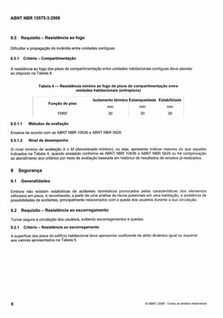 Cópia não autorizada

ABNT NBR 15575-3:2008

Requisito - Resistência ao fogo

8.5

Dificultar a propagação do incêndio entre unidades contiguas.
8.5.1

Critério

- Compartimentação

A resistência ao fogo dos pisos de compartimentação entre unidades habitacionais contiguas deve atender
ao disposto na Tabela 4.
Tabela 4

-Resistência mínima ao fogo de pisos de compartimentação entre
unidades habitacionais (entrepisos)

- -

I

-

-

. .

Função do piso

I

8.5.1.1

-

I

Isolamento térmico Estanqueidade Estabilidade

TRRF

min

I

30

I

min

min

30

30

I
I

Métodos de avaliação

Ensaios de acordo com as ABNT NBR 10636 e ABNT NBR 5628.
8.5.1.2

Nível de desempenho

O nível mínimo de aceitação é o M (denominado mínimo), ou seja, apresenta índices maiores do que aqueles
indicados na Tabela 4, quando ensaiado conforme as ABNT NBR 10636 e ABNT NBR 5628 ou há comprovação
ao atendimento aos critérios por meio de avaliação baseada em histórico de resultados de ensaios já realizados.

9

Segurança

9.1

Generalidades

Embora não existam estatísticas de acidentes domésticos provocados pelas características dos elementos
utilizados em pisos, é reconhecida, a partir de uma análise de riscos potenciais em uma habitação, a existência de
possibilidades de acidentes, principalmente relacionados com a queda dos usuários durante a sua circulação.

9.2

Requisito - Resistência ao escorregamento

Tornar segura a circulação dos usuários, evitando escorregamentos e quedas.
9.2.1

Critério

- Resistência ao escorregamento

A superfície dos pisos do edifício habitacional deve apresentar coeficiente de atrito dinâmico igual ou superior
aos valores apresentados na Tabela 5.

-

O ABNT 2008 Todos os direitos reservados

 