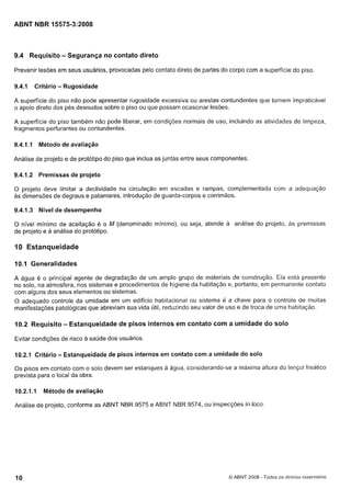 Cópia não autorizada

ABNT NBR 15575-3:2008

9.4 Requisito - Segurança no contato direto
Prevenir lesões em seus usuários, provocadas pelo contato direto de partes do corpo com a superfície do piso.
9.4.1

Critério

- Rugosidade

A superfície do piso não pode apresentar rugosidade excessiva ou arestas contundentes que tornem impraticável
o apoio direto dos pés desnudos sobre o piso ou que possam ocasionar lesões.
A superfície do piso também não pode liberar, em condições normais de uso, incluindo as atividades de limpeza,
fragmentos perfurantes ou contundentes.
9.4.1.1

Método de avaliação

Análise de projeto e de protótipo do piso que inclua as juntas entre seus componentes.
9.4.1.2

Premissas de projeto

O projeto deve limitar a declividade na circulação em escadas e rampas, complementada com a adequação
as dimensões de degraus e patamares, introdução de guarda-corpos e corrimãos.

9.4.1.3

Nível de desempenho

O nível mínimo de aceitação é o M (denominado mínimo), ou seja, atende a análise do projeto, as premissas
de projeto e a análise do protótipo.

IO Estanqueidade
10.1 Generalidades
A água é o principal agente de degradação de um aniplo grupo de materiais de construção. Ela está presente
no solo, na atmosfera, nos sistemas e procedimentos de higiene da habitação e, portanto, em permanente contato
com alguns dos seus elementos ou sistemas.
O adequado controle da umidade em um edifício habitacional ou sistema é a chave para o controle de muitas
manifestações patológicas que abreviam sua vida útil, reduzindo seu valor de uso e de troca de uma habitação.

10.2 Requisito - Estanqueidade de pisos internos em contato com a umidade do solo
Evitar condições de risco a saúde dos usuários.
10.2.1 Critério - Estanqueidade de pisos internos em contato com a umidade do solo

Os pisos em contato com o solo devem ser estanques a água, considerando-se a máxima altura do lençol freático
prevista para o local da obra.
10.2.1 . I

Método de avaliação

Análise de projeto, conforme as ABNT NBR 9575 e ABNT NBR 9574, ou inspecções in loco

O ABNT 2008 - Todos os direitos reservados

 