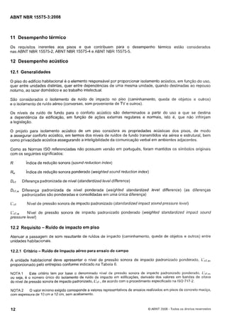 Cópia não autorizada

ABNT NBR 15575-3~2008

11 Desempenho térmico
Os requisitos inerentes aos pisos e que contribuem para o desempenho térmico estão considerados
nas ABNT NBR 15575-2, ABNT NBR 15575-4 e ABNT NBR 15575-5.

12 Desempenho acústico
12.1 Generalidades
O piso do edifício habitacional e o elemento responsável por proporcionar isolamento acústico, em função do uso,
quer entre unidades distintas, quer entre dependências de uma mesma unidade, quando destinadas ao repouso
noturno. ao lazer doméstico e ao trabalho intelectual.
São considerados o isolamento de ruído de impacto no piso (caminhamento, queda de objetos e outi-os)
e o isolamento de ruído aéreo (conversas, som proveniente de TV e outros).
Os níveis de ruído de fundo para o conforto acústico são determinados a partir do uso a que se destina
a dependência da edificação, em função de ações externas regulares e normais, isto é, que não infrinjam
a legislação.
O projeto para isolamento acústico de um piso considera as propriedades acústicas dos pisos, de modo
a assegurar conforto acústico, em termos dos níveis de ruídos de fundo transmitidos via aérea e estrutural, bem
como privacidade acústica assegurando a inteligibilidade da comunicação verbal em ambientes adjacentes.
Como as Normas ISO referenciadas não possuem versão em português, foram mantidos os símbolos originais
com os seguintes significados:

R

índice de redução sonora (sound reduction index)

RW

índice de redução sonora ponderado (weighted sound reduction index)

DnT

Diferença padronizada de nível (standardized level difference)

DnT,w Diferença padronizada de nível ponderada (weighted standardized level difference) (as diferenças
padronizadas são ponderadas e consolidadas em uma única diferença)
L'"T

Nível de pressão sonora de impacto padronizado (standardized impact sound pressure levei)

L'nT,w Nível de pressão sonora de impacto padroiiizado ponderado (weighted standar-dized impact sound
pressure level)

12.2 Requisito - Ruído de impacto em piso
Atenuar a passagem de som resultante de ruídos de impacto (caminhamento, queda de objetos e outros) entre
unidades habitacionais.

12.2.1 Critério

- Ruído de impacto aéreo para ensaio de campo

A unidade habitacional deve apresentar o nível de pressão sonora de impacto padronizado ponderado,
proporcionado pelo entrepiso conforme indicado na Tabela 6.
Este critério tem por base o denominado nível de pressão sonora de impacto padronizado ponderado, L'nT,w,
NOTA 1
ou seja, é o número Único do isolamento de ruído de impacto em edificações, derivado dos valores em bandas de oitava
do nível de pressão sonora de impacto padronizado, LIriT, de acordo com o procedimento especificado na ISO 717-2.
O valor mínimo exigido corresponde a valores representativos de ensaios realizados em pisos de concreto maciço,
NOTA 2
com espessura de 10 cm a 12 cm, sem acabamento.

12

O ABNT 2008 - Todos os direitos reservados

 