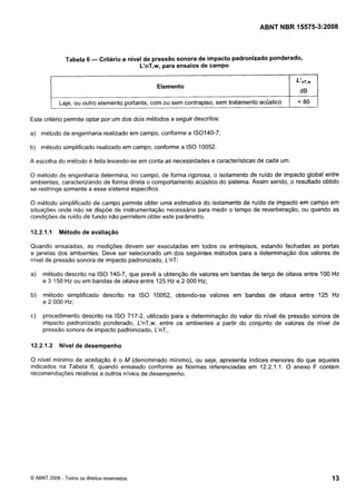 Cópia não autorizada

ABNT NBR 15575-3:2008

Tabela 6 - Critério e nível de pressão sonora de impacto padronizado ponderado,
L'nT,w, para ensaios de campo
Elemento
I

Laje, ou outro elemento portante, com ou sem contrapiso, sem tratamento acústico

< 80

Este critério permite optar por um dos dois métodos a seguir descritos:
a) método de engenharia realizado em campo, conforme a IS0140-7;
b) método simplificado realizado em campo, conforme a ISO 10052.

A escolha do método é feita levando-se em conta as necessidades e características de cada um.
O método de engenharia determina, no campo, de forma rigorosa, o isolamento de ruído de impacto global entre
ambientes, caracterizando de forma direta o comportamento acústico do sistema. Assim sendo, o resultado obtido
se restringe somente a esse sistema específico.

O método simplificado de campo permite obter uma estimativa do isolamento de ruído de impacto em campo em
situações onde não se dispõe de instrumentação necessária para medir o tempo de reverberação, ou quando as
condições de ruído de fundo não permitem obter este parâmetro.
12.2.1.I Método de avaliação

Quando ensaiadas, as medições devem ser executadas em todos os entrepisos, estando fechadas as portas
e janelas dos ambientes. Deve ser selecionado um dos seguintes métodos para a determinação dos valores de
nível de pressão sonora de impacto padronizado, L'nT:
a)

método descrito na ISO 140-7, que prevê a obtenção de valores em bandas de terço de oitava entre 100 Hz
e 3 150 Hz ou em bandas de oitava entre 125 Hz e 2 000 Hz;

b)

método simplificado descrito na ISO 10052, obtendo-se valores em bandas de oitava entre 125 Hz
e 2 000 Hz;

c)

procedimento descrito na ISO 717-2, utilizado para a determinação do valor do nível de pressão sonora de
impacto padronizado ponderado, L'nT,w, entre os ambientes a partir do conjunto de valores de nível de
pressão sonora de impacto padronizado, L'nT,.

12.2.1.2 Nível de desempenho

O nivel mínimo de aceitação é o M (denominado mínimo), ou seja, apresenta índices menores do que aqueles
indicados na Tabela 6, quando ensaiado conforme as Normas referenciadas em 12.2.1.1. O anexo F contém
recomendações relativas a outros níveis de desempenho.

O ABNT 2008 - Todos os direitos reservados

 