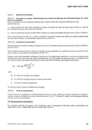 Cópia não autorizada

ABNT NBR 15575-3:2008

Métodos de avaliação

12.3.1 . I

entre
12.3.1 . I . Avaliação n o campo - Determinação dos valores da diferença de nível padronizada, DnT,
I
todos os ambientes
Deve-se selecionar um dos seguintes métodos para a determinação dos valores da diferença de nível
padronizada, D,,T:
a) método descrito na ISO 140-4, obtendo-se valores em bandas de terço de oitava entre 100 Hz e 3 150 Hz
ou em bandas de oitava entre 125 Hz e 2 000 Hz;

b) método simplificado descrito no ISO 10052, obtendo-se valores em bandas de oitava entre 125 Hz e 2 000 Hz.
Para a determinação do valor DnT,w,
entre os ambientes a partir do conjunto de valores de diferença padronizada
de nível, deve-se utilizar o procedimento especificado na ISO 717-1.
12.3.1 . I .2

Avaliação em laboratório

Determinação dos valores do índice de redução sonora, R, em bandas de terço de oitava entre 100 Hz e 5 000 Hz
pela ISO 140-3.
Para a determinação do valor do índice de redução sonora ponderado, R
,
deve-se utilizar o procedimento especificado na ISO 717-1.

a partir do conjunto de valores de R,

Quando o piso entre ambientes consiste em mais do que um componente construtivo, o índice de redução sonora
proporcionado pelo piso pode ser obtido calculando-se, em cada banda de terço de oitava, os valores de R
do conjunto a partir dos valores individuais de cada componente construtivo, pela seguinte expressão:

R,=-10

log

Z(Si 1OR'{0)

c si

onde:

RG é

O

índice de redução sonora global;

Ri

é o índice de redução sonora do i-ésimo componente;

Si

é a área do i-ésimo componente.

Os cálculos devem constar no relatório de avaliação.
12.3.1.2

Nível de desempenho

O nível mínimo de aceitação é o M (denominado mínimo), ou seja, atende aos índices indicados na Tabela 7,
quando ensaiado conforme as normas referenciadas em 12.3.1.1. O Anexo F contem recomendações relativas
a outros níveis de desempenho.

13 Desempenho iluminítico
Os requisitos inerentes aos pisos e que contribuem para o desempenho iluminítico estão considerados nas
ABNT NBR 15575-1, ABNT NBR 15575-4 e ABNT NBR 15575-5.

O ABNT 2008 - Todos os direitos reservados

 