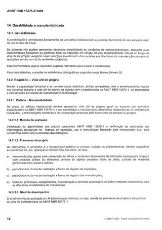 Cópia não autorizada

ABNT NBR 15575-3:2008

14 Durabilidade e manutenibilidade
14.1 Generalidades
A durabilidade é um requisito fundamental de um edifício habitacional ou sistema, decorrente do seu elevado valor
de uso e valor de troca.
Os sistemas não podem apresentar excessiva sensibilidade as condições de serviço previsíveis, alterando suas
características funcionais ou estéticas além do esperado em função de seu envelhecimento natural ao longo da
vida útil de projeto, exigindo maior esforço e investimento dos usuários em atividades de manutenção ou impondo
restrições ao uso normal do ambiente construido.
Esta Norma traduz alguns requisitos julgados relevantes para avaliar a durabilidade.
Para mais detalhes, consultar as referências bibliográficas sugeridas nesta Norma (Anexo G).

14.2 Requisito - Vida útil de projeto
Manter a capacidade funcional e as características estéticas, ambas compatíveis com o envelhecimento natural
dos sistemas durante a vida útil de projeto de acordo com o estabelecido na ABNT NBR 15575-1, se submetidos
a intervenções periódicas de manutenção e conservação.
14.2.1 Critério - Manutenibilidade

Os pisos do edifício habitacional devem apresentar vida útil de projeto igual ou superior aos
especificados na ABNT NBR 15575-1, e ser submetidos a manutenções preventivas (sistemáticas) e, sempre que
necessário, a manutenções corretivas e de conservação previstas pelo fornecedor do produto ou projeto.
14.2.1. Método de avaliação
I

Verificação do atendimento aos prazos constantes ABNT NBR 15575-1 e verificação da realização das
intervenções constantes no manual de operação, uso e manutenção fornecido pelo incorporador elou pela
construtora, bem como evidências das correções.
14.2.1.2 Premissas de projeto

Os fabricantes, o construtor e o incorporador público ou privado, isolada ou solidariamente, devem especificar
as condições de uso, operação e manutenção dos pisos, ou seja:
a)

recomendações gerais para prevenção de falhas e acidentes decorrentes de utilização inadequada (limpeza
com produtos ácidos ou abrasivos, arraste de objetos pesados sobre os pisos, contato de materiais
gordurosos com o piso e outros);

b)

periodicidade, forma de realização e forma de registro de inspeções;

c)

periodicidade, forma de realização e forma de registro das manutenções;

d)

técnicas, processos, equipamentos, especificação e previsão quantitativa de todos materiais necessários para
as diferentes modalidades de manutenção.

14.2.1.3 Nível de desempenho

O nível mínimo de aceitação é o M (denominado mínimo), ou seja, atende as premissas de projeto e aos prazos
de vida Útil estabelecidos na ABNT NBR 15575-1.

8ABNT 2008 - Todos os direitos reservados

 