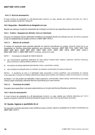 Cópia não autorizada

ABNT NBR 15575-3:2008

14.4.1.3 Nível de desempenho
O nível mínimo de aceitação é o M (denominado minimo), ou seja, atende aos critérios descritos em 14.4.1,
quando ensaiado conforme o Anexo D.

14.5 Requisito - Resistência ao desgaste em uso
Resistir aos esforços mecânicos associados as condições normais de uso especificas para cada ambiente.

14.5.1 Critério

- Desgaste por abração, risco ou indentação

Os pisos da habitação devem apresentar resistência ao desgaste devido aos esforços de uso, de forma a garantir
a vida útil estabelecida em projeto conforme a ABNT NBR 15575-1.

14.5.1.I

Método de avaliação

O método de avaliação deste requisito depende do material especificado em projeto, devendo desta forma ser
respeitadas as Normas prescritivas aplicáveis aos diferentes materiais: ABNT NBR 7334, ABNT NBR 7686,
ABNT NBR 8810, ABNT NBR 9457, ABNT NBR 10247, ABNT NBR 13818, ABNT NBR 14833-1,
ABNT NBR 14851-1, ABNT NBR 14917-1 e outras, conforme o caso.
NOTA 1

A simulação do desgaste do material depende:

a)

das características superficiais específicas de cada material (material textil, madeira, cerâmicas, ladrilhos hidráulicos,
pisos cimenticios, materiais pétreos, plásticos e outros);

b)

da natureza do esforço associado (permanente, ciclico, concentrado e outros);

c)

das condições de utilização (seco ou molhado, em ambiente contaminado com areia ou limpo etc).

A resistência ao risco e a indentação estão associadas a dureza superficial, uma propriedade do material,
NOTA 2
e não existe até o momento um método unificado para realizar estas medidas, nem tarnpouco critério de desempenho unificado.

As Notas Ie 2 não podem ser aplicadas a alguns produtos, como tecidos. Assim sendo, recomenda-se que estes
critérios sejam analisados utilizando Normas especificas para cada material.

14.5.1.2

Premissas de projeto

O projeto deve especificar o uso para cada ambiente em função das Normas Brasileiras aplicáveis.
14.5.1 Nível de desempenho
O nível minimo de aceitação é o M (denominado mínimo), ou seja, atende aos critérios descritos em 14.5.1
quando ensaiado conforme as Normas Brasileiras específicas, bem como as premissas de projeto.

15 Saúde, higiene e qualidade do ar
Os requisitos inerentes aos pisos e que contribuem para a saúde, higiene e qualidade do ar estão considerados na
ABNT NBR 15575-1.

6 ABNT 2008 - Todos os direitos reservados
3

 