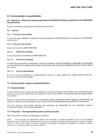 Cópia não autorizada

ABNT NBR 15575-3:2008

16 Funcionalidade e acessibilidade
16.1 Requisito - Pisos para pessoas portadoras de deficiência física ou pessoas com mobilidade
reduzida (pmr)
Propiciar mobilidade e segurança em função das áreas de uso.

16.1 Critérios
16.1.I Piso para área privativa
O piso deve estar adaptado a moradia de pessoas portadoras de deficiência física ou pessoas com mobilidade
reduzida (pmr).

16.1.2 Piso para área comum
O piso deve atender a ABNT NBR 9050.

16.1.1.1

Método de avaliação

Análise do projeto e atendimento a ABNT NBR 9050.

16.1. I .2

Premissas de projeto

O projeto deve especificar a sinalização e locais da sinalização, além de considerar a adequaçáo da rugosidade
dos revestimentos dos degraus das escadas e das rampas, bem como deve especificar desníveis entre as alturas
das soleiras.

16.1.1.3

Nível de desempenho

O nível mínimo de aceitação é o M (denominado mínimo), ou seja, atende aos critérios descritos em 16.1,
bem como as premissas de projeto.

17 Conforto táctil, visual e antropodinâmico
17.1 Generalidades
O valor atribuído pelos usuários de uma habitação ao ambiente construido não se limita a uma análise puramente
funcional, ou seja, ao cumprimento de requisitos funcionais. Ele também é influenciado pela percepção estética
dos usuários.
Embora o julgamento estético tenha um componente subjetivo acentuado, existem algumas características que
podem ser objetivamente controladas, como a regularidade e homogeneidade das superfícies de acabamento.
Os pisos totalizam uma parcela relevante das superfícies de acabamento de uma habitação e devem,
na sua especificaçáo, ter em conta este aspecto.

17.2 Requisito - Homogeneidade quanto a planeza do piso
Não comprometer o efeito visual desejado ou a estética.
Neste requisito são estabelecidos limites para ondulações na superfície acabada do piso ou em superfícies
NOTA
regularizadas para a fixação de revestimentos de piso de baixa espessura, as quais podem comprometer a estética projetada.
Procura-se, deste modo, regular um aspecto relevante na percepção dos iisuários da habitação em relação ao produto
construído e, consequenteniente, no valor a ele atribuído.

Q ABNT 2008 - Todos os direitos reservados

19

 