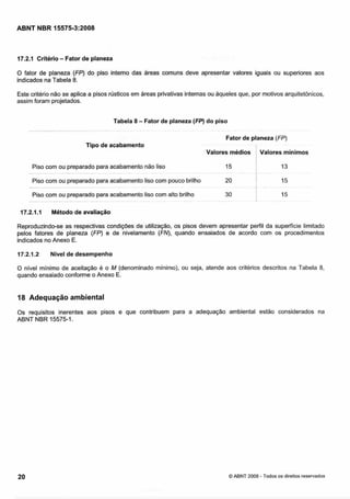 Cópia não autorizada

ABNT NBR 15575-3:2008

-

17.2.1 Critério Fator de planeza

O fator de planeza (FP) do piso interno das áreas comuns deve apresentar valores iguais ou superiores aos
indicados na Tabela 8.
Este critério não se aplica a pisos njsticos em áreas privativas internas ou aqueles que, por motivos arquitetônicos,
assim foram projetados.
Tabela 8
--~

~ . . ~ . -. .

~.

~-

- Fator de planeza (FP) do piso
-

.

~

.

Fator de planeza (FP)
Tipo de acabamento
Valores médios

I Valores mínimos

Piso com ou preparado para acabamento não liso
-

- .

Piso com ou preparado para acabamento liso com pouco brilho
-

- - --

-

-

-

-

Piso com ou preparado para acabamento liso com alto brilho
-.

-

17.2.1.1

-

-

--

-

-

-

Método de avaliação

Reproduzindo-se as respectivas condições de utilização, os pisos devem apresentar perfil da superfície limitado
pelos fatores de planeza (FP) e de nivelamento (FN), quando ensaiados de acordo com os procedimentos
indicados no Anexo E.
17.2.1.2

Nivel de desempenho

O nível mínimo de aceitação é o M (denominado mínimo), ou seja, atende aos critérios descritos na Tabela 8,
quando ensaiado conforme o Anexo E.

18 Adequação ambiental
0 s requisitos inerentes aos pisos e que contribuem para a adequação ambiental estão considerados na
ABNT NBR 15575-1.

O ABNT 2008 - Todos os direitos reservados

 