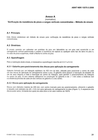 Cópia não autorizada

ABNT NBR 15575-3:2008

Anexo A
(normativo)
Verificação da resistência de pisos a cargas verticais concentradas - Método de ensaio

A.1 Princípio
Este Anexo estabelece um método de ensaio para verificação da resistência de pisos a cargas verticais
concentradas.

A.2 Diretrizes
O ensaio consiste em submeter um protótipo do piso em laboratório ou um piso real construído a um
carregamento vertical padronizado e avaliar a ocorrência de ruptura ou qualquer outro tipo de dano no piso e,
no caso de pisos suspensos, medir a flecha no centro do piso.

A.3 Aparelhagem
Para a realização deste ensaio, é necessária a aparelhagem descrita em A.3.1 a A.3.4.

A.3.1 Gabarito para posicionamento dos discos para aplicação do carregamento
Gabarito formado por um triângulo equilátero de 450 nim de lado, utilizado para posicionar o centro de cada
um dos discos de aplicação do carregamento sobre o piso. O gabarito deve possuir a marcação da bissetriz de
um de seus ângulos e nela a marcação do centro do triângulo, para permitir o posicionamento do triângulo
no centro do piso. O erro máximo admissivel na construção do gabarito e de
I mm entre a distância real
e a distância prevista de cada um dos vértices do gabarito e o seu centro.

+

A.3.2 Discos para aplicação do carregamento
Discos com diâmetro maximo de 205 mm, com centro marcado para seu posicionamento, utilizando o gabarito
e ressalto com diâmetro de (25 $r 0,s) mm para aplicação do carregamento no piso (Figura I ) . A espessura dos
discos pode variar, limitando-se o peso de cada disco a um valor máximo de 100 N.

O ABNT 2008 - Todos os direitos reservados

 
