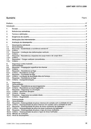 Cópia não autorizada

ABNT NBR 15575-3:2008

Sumário

Pagina

Prefácio ....................................................................................................................................................................... vi

..

Introdução ................................................................................................................................................................. v11
1

Escopo ...........................................................................................................................................................
1

2

Referências normativas ...............................................................................................................................
I

3

Termos e definições ....................................................................................................................................
2

4

Exigências d o usuário ......................

5

Atribuições dos intervenientes

6

Avaliação d o desempenho ...........................................................................................................................
3

.........................................................................................................
.
3

................................................................................................................ 3

Desempenho estrutural.................................................................................................................................
4
Generalidades ................................................................................................................................................
4
Requisito .
Estabilidade e resistência estrutural ...................................................................................... 4
Critério ............................................................................................................................................................
4
Requisito .
Limitação das deformações verticais .....................................................................................
4
Critério ............................................................................................................................................................
4
Requisito .
Resistência a impactos de corpo-mole e de corpo-duro ......................................................5
Critério ............................................................................................................................................................ 5
Requisitos .
Cargas verticais concentradas .............................................................................................. 5
Critério ............................................................................................................................................................ 5
Segurança contra incêndio ..........................................................................................................................6
Generalidades ................................................................................................................................................
6
Requisito .
Propagação superficial de chamas ......................................................................................... 6
Critério .........................................................................................................................................................
6
Requisito .
Resistência ao fogo .................................................................................................................. 6
Critério .
Resistência ao fogo ..................................................................................................................... 6
Facilidade de fuga ..................................................................................................................... 7
Requisito .
Critério .
Limitação da densidade ótica de fumaça ................................................................................... 7
Requisito - Resistência ao fogo ............................................................................................................ 8
Critério Compartimentação ....................................................................................................................... 8

-

Segurança ......................................................................................................................................................
8
Generalidades ............................................................................................................................................... 8
Requisito .
Resistência ao escorregamento .............................................................................................. 8
Critério .
Resistência ao escorregamento.................................................................................................. 8
Requisito .
Segurança na circulação .......................................................................................................... 9
Critério - Desníveis abruptos .......................................................................................................................
9
Critério - Frestas ...........................................................................................................................................
9
Requisito - Segurança n o contato direto .............................................................................................. 10
Critério - Rugosidade .................................................................................................................................IO

Estanqueidade ...............................................
O
Generalidades ..........................................................................................................................................
10
Requisito - Estanqueidade de pisos internos em contato com a umidade d o solo ............................
10
Critério - Estanqueidade de pisos internos em contato com a umidade do solo ................................10
Requisito - Estanqueidade de pisos de áreas molháveis da habitação ...............................................I 1
Critério - Estanqueidade de pisos de áreas molháveis da habitação ...................................................11
Requisito - Estanqueidade de pisos e lajes de áreas molhadas ........................................................... I 1
Critério - Estanqueidade de pisos e lajes de áreas molhadas ............................................................... II
Método de avaliação .................................................................................................................................... I
I
Nível de desempenho .................................................................................................................................. I
I

O ABNT 2008 .Todos os direitos reservados

iii

 