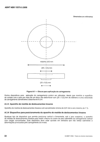 Cópia não autorizada

ABNT NBR 15575-3:2008

Dimensões ern milínietros

máximo 205 mm

Figura A.1

- Discos para aplicação do carregamento

Outros dispositivos para aplicação do carregamento podem ser utilizados, desde que mantida a superfície
de contato com o piso por meio de um disco não deformável com (25 f 0,5) mm de diâmetro e uma velocidade
de carregamento semelhante a descrita em A.3.4.

A.3.3 Aparelho de medida de deslocamentos lineares
Aparelho de medida de deslocamentos lineares com sensibilidade mínima de 0,01 mm e erro máximo de I%.

A.3.4 Dispositivo para posicionamento do aparelho de medida de deslocamentos lineares
Qualquer tipo de dispositivo que permita posicionar vertical e firmemente, sob o piso suspenso, o aparelho
de medida de deslocamentos lineares para medir a flecha no centro do piso submetido ao carregamento vertical
com cargas concentradas. Este dispositivo deve estar apoiado em estrutura que não esteja submetida a
deformações provocadas pelo carregamento do ensaio.

Q ABNT 2008 - Todos os direitos reservados

 